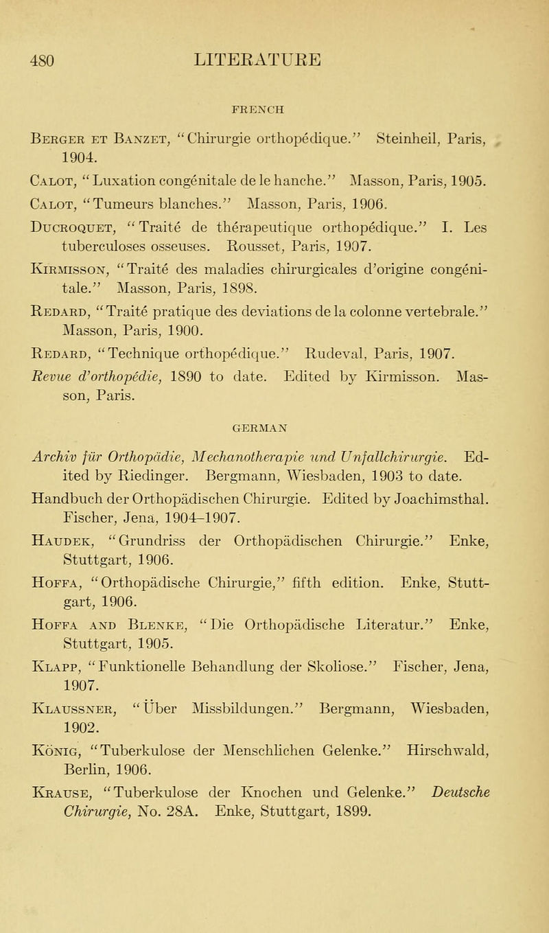FREXCH Beeger et Banzet, Chirurgie orthopeclique. Steinheil, Paris, 1904. Calot,  Luxation congenitale de le hanche/' Masson^ Paris, 1905. Calot, Tumeurs blanches. Masson, Paris, 1906. DucROQUET,  Traite de therapeutique orthopedique. I. Les tuberculoses osseuses. Rousset, Paris, 1907. KiRMissoN, Traite des maladies chirurgicales d'origine congeni- tale. Masson, Paris, 1898. Redard, Traite pratique des deviations de la colonne vertebrale. Masson, Paris, 1900. Redard, Technique orthopedique. Rudeval, Paris, 1907. Revue d'orthopedie, 1890 to date. Edited by Kirmisson. Mas- son, Paris. GERMAN Archiv filr Orthopddie, Mechanotherapie und Unfallchirurgie. Ed- ited by Riedinger. Bergmann, Wiesbaden, 1903 to date. Handbuch der Orthopadischen Chirurgie. Edited by Joachimsthal. Fischer, Jena, 1904-1907. Haudek, Grundriss der Orthopadischen Chirurgie. Enke, Stuttgart, 1906. HoFFA,  Orthopadische Chirurgie, fifth edition. Enke, Stutt- gart, 1906. HoFFA AND Blenke, Die Orthopadische Literatur. Enke, Stuttgart, 1905. Klapp,  Funktionelle Behandlung der Skoliose. Fischer, Jena, 1907. Klaussner, tJber Missbildungen. Bergmann, Wiesbaden, 1902. KoNiG, Tuberkulose der Menschhchen Gelenke. Hirschwald, Berhn, 1906. Krause, Tuberkulose der Ivnochen und Gelenke. Deutsche Chirurgie, No. 28A. Enke, Stuttgart, 1899.