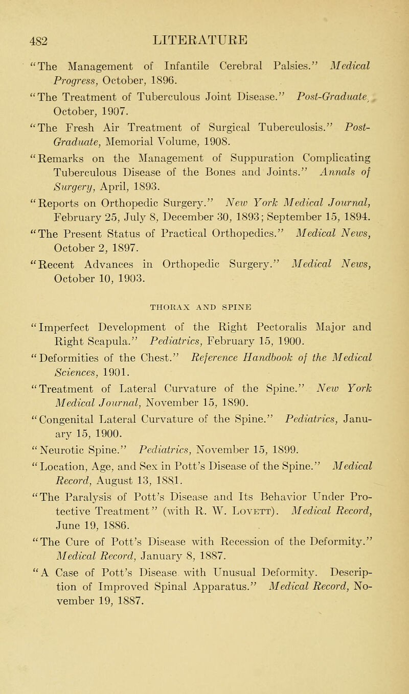The Management of Infantile Cerebral Palsies/' Medical Progress, October, 1896. The Treatment of Tuberculous Joint Disease. Post-Graduate^ October, 1907. The Fresh Air Treatment of Surgical Tuberculosis. Post- Gradiiate, Memorial Volume, 1908. Remarks on the Management of Suppuration Complicating Tuberculous Disease of the Bones and Joints. Annals of Surgery, April, 1893. Reports on Orthopedic Surgery. Neiv York Medical Journal, February 25, July 8, December 30, 1893; September 15, 1894. The Present Status of Practical Orthopedics. Medical News, October 2, 1897. Recent Advances in Orthopedic Surgery. Medical News, October 10, 1903. THORAX AND SPINE Imperfect Development of the Right Pectoralis Major and Right Scapula. Pediatrics, February 15, 1900. Deformities of the Chest. Reference Handbook of the Medical Sciences, 1901. Treatment of Lateral Curvature of the Spine. Neio York Medical Journal, November 15, 1890. Congenital Lateral Curvature of the Spine. Pediatrics, Janu- ary 15, 1900. Neurotic Spine. Pediatrics, November 15, 1899. Location, Age, and Sex in Pott's Disease of the Spine. Medical Record, August 13, 1881. The Paralysis of Pott's Disease and Its Behavior Under Pro- tective Treatment (with R. W. Lovett). Medical Record, June 19, 1886. The Cure of Pott's Disease with Recession of the Deformity. Medical Record, January 8, 1887. A Case of Pott's Disease with Unusual Deformity. Descrip- tion of Improved Spinal Apparatus. Medical Record, No- vember 19, 1887.