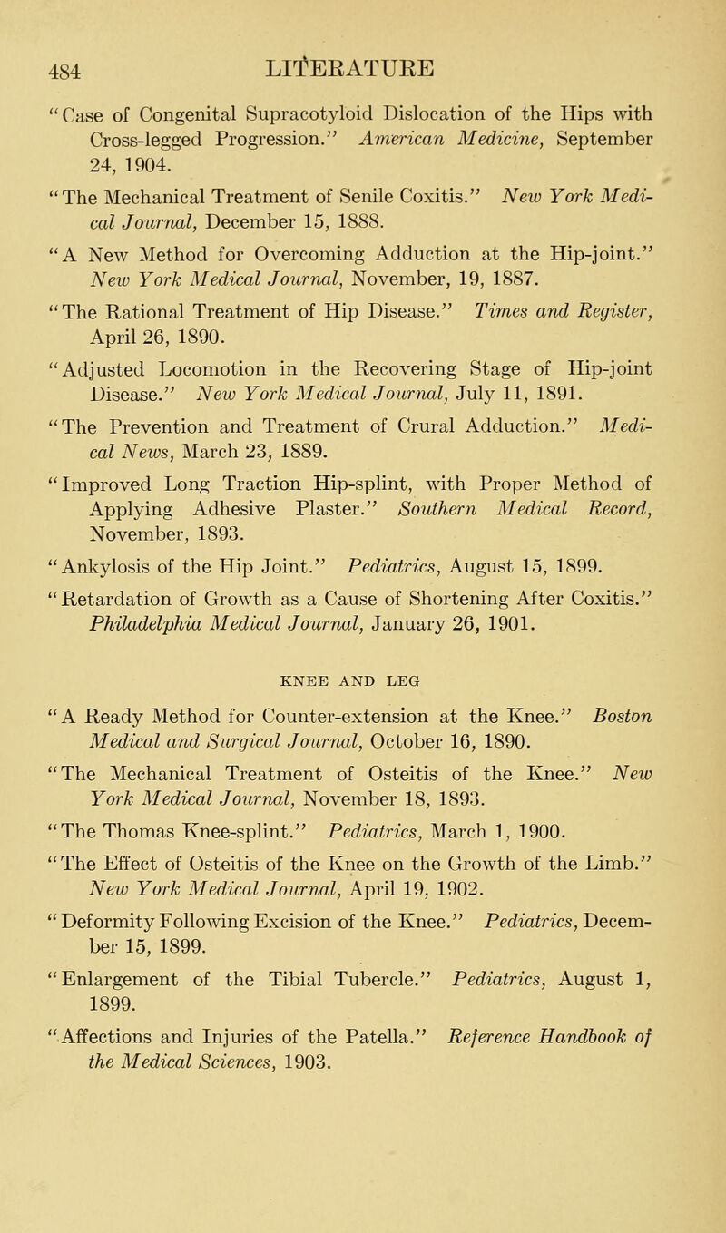 Case of Congenital Supracotyloid Dislocation of the Hips with Cross-legged Progression/' American Medicine, September 24, 1904. The Mechanical Treatment of Senile Coxitis. New York Medi- cal Journal, December 15, 1888. A New Method for Overcoming Adduction at the Hip-joint. New York Medical Journal, November, 19, 1887. The Rational Treatment of Hip Disease. Times and Register, April 26, 1890. Adjusted Locomotion in the Recovering Stage of Hip-joint Disease. New York Medical Jouriuil, July 11, 1891. The Prevention and Treatment of Crural Adduction. Medi- cal News, March 23, 1889. Improved Long Traction Hip-splint, with Proper Method of Applying Adhesive Plaster. Southern Medical Record, November, 1893. Ankylosis of the Hip Joint. Pediatrics, August 15, 1899. Retardation of Growth as a Cause of Shortening After Coxitis. Philadelphia Medical Journal, January 26, 1901. KNEE AND LEG A Ready Method for Counter-extension at the Knee. Boston Medical and Surgical Journal, October 16, 1890. The Mechanical Treatment of Osteitis of the Knee. New York Medical Journal, November 18, 1893. The Thomas Knee-spHnt. Pediatrics, March 1, 1900. The Effect of Osteitis of the Knee on the Growth of the Limb. New York Medical Journal, April 19, 1902.  Deformity Following Excision of the Knee. Pediatrics, Decem- ber 15, 1899. Enlargement of the Tibial Tubercle. Pediatrics, August 1, 1899. Affections and Injuries of the Patella. Reference Handbook of the Medical Sciences, 1903.