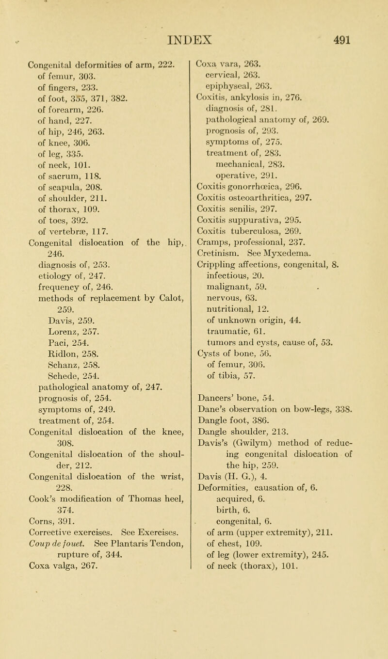 Congenital deformities of arm, 222. of femur, 303. of fingers, 233. of foot, 3,'>5, 371, 382. of forearm, 226. of hand, 227. of hip, 246, 263. of knee, 306. of leg, 335. of neck, 101. of sacrum, 118. of scapula, 208. of shoulder, 211. of thorax, 109. of toes, 392. of vertebrae, 117. Congenital dislocation of the hip,. 246. diagnosis of, 253. etiology of, 247. frequency of, 246. methods of replacement by Calot, 259. Davis, 259. Lorenz, 257. Paci, 254. Ridlon, 258. Schanz, 258. Schede, 254. pathological anatomy of, 247. prognosis of, 254. symptoms of, 249. treatment of, 254. Congenital dislocation of the knee, 308. Congenital dislocation of the shoul- der, 212. Congenital dislocation of the wrist, 228. Cook's modification of Thomas heel, 374. Corns, 391. Corrective exercises. See Exercises. Cowp de fouet. See Plantaris Tendon, rupture of, 344. Coxa valga, 267. Coxa vara, 263. cervical, 263. epiphyseal, 263. Coxitis, ankylosis in, 276. diagnosis of, 281. j)athological anatomy of, 269. prognosis of, 293. symptoms of, 275. treatment of, 283. mechanical, 283. operative, 291. Coxitis gonorrhoeica, 296. Coxitis osteoarthritica, 297. Coxitis senilis, 297. Coxitis suppurativa, 295. Coxitis tuberculosa, 269. Cramps, professional, 237. Cretinism. See Myxedema. Crippling affections, congenital, 8. infectious, 20. malignant, 59. nervous, 63. nutritional, 12. of unknown origin, 44. traumatic, 61. tumors and cysts, cause of, 53. Cysts of bone, 56. of femur, 306. of tibia, 57. Dancers' bone, 54. Dane's observation on bow-legs, 338. Dangle foot, 386. Dangle shoulder, 213. Davis's (Gwilym) method of reduc- ing congenital dislocation of the hip, 259. Davis (H. G.), 4. Deformities, causation of, 6. acquired, 6. birth, 6. congenital, 6. of arm (upper extremity), 211. of chest, 109. of leg (lower extremity), 245. of neck (thorax), 101.