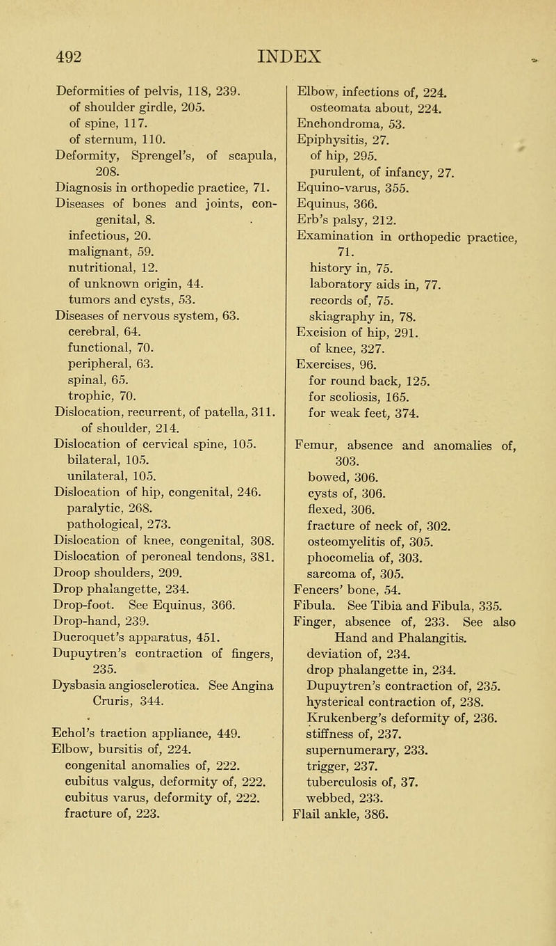 Deformities of pelvis, 118, 239. of shoulder girdle, 205. of spine, 117. of sternum, 110. Deformity, Sprengel's, of scapula, 208. Diagnosis in orthopedic practice, 71. Diseases of bones and joints, con- genital, 8. infectious, 20. malignant, 59. nutritional, 12. of unknown origin, 44. tumors and cysts, 53. Diseases of nervous system, 63. cerebral, 64. functional, 70. peripheral, 63. spinal, 65. trophic, 70. Dislocation, recurrent, of patella, 311. of shoulder, 214. Dislocation of cervical spine, 105. bilateral, 105. unilateral, 105. Dislocation of hip, congenital, 246. paralytic, 268. pathological, 273. Dislocation of knee, congenital, 308. Dislocation of peroneal tendons, 381. Droop shoulders, 209. Drop phalangette, 234. Drop-foot. See Equinus, 366. Drop-hand, 239. Ducroquet's apparatus, 451. Dupuytren's contraction of fingers, 235. Dysbasia angiosclerotica. See Angina Cruris, 344. Echol's traction appliance, 449. Elbow, bursitis of, 224. congenital anomalies of, 222. cubitus valgus, deformity of, 222. cubitus varus, deformity of, 222. fracture of, 223. Elbow, infections of, 224. osteomata about, 224. Enchondroma, 53. Epiphysitis, 27. of hip, 295. purulent, of infancy, 27. Equino-varus, 355. Equinus, 366. Erb's palsy, 212. Examination in orthopedic practice, 71. history in, 75. laboratory aids in, 77. records of, 75. skiagraphy in, 78. Excision of hip, 291. of knee, 327. Exercises, 96. for round back, 125. for scoliosis, 165. for weak feet, 374. Femur, absence and anomalies of, 303. bowed, 306. cysts of, 306. flexed, 306. fracture of neck of, 302. osteomyelitis of, 305. phocomelia of, 303. sarcoma of, 305. Fencers' bone, 54. Fibula. See Tibia and Fibula, 335. Finger, absence of, 233. See also Hand and Phalangitis. deviation of, 234. drop phalangette in, 234. Dupuytren's contraction of, 235. hysterical contraction of, 238. Krukenberg's deformity of, 236. stiffness of, 237. supernumerary, 233. trigger, 237. tuberculosis of, 37. webbed, 233. Flail ankle, 386.