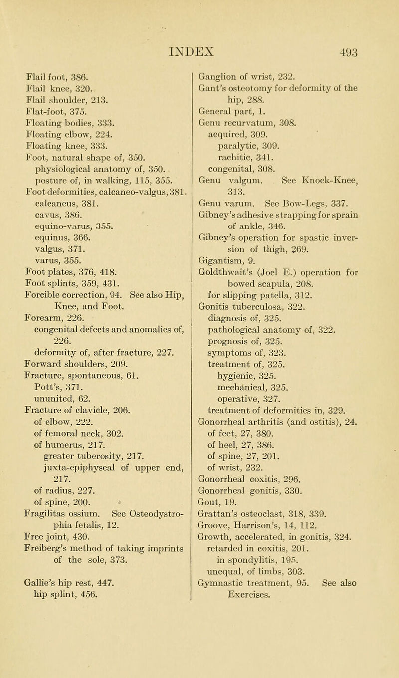 Flail foot, 386. Flail knee, 320. Flail shoulder, 213. Flat-foot, 375. Floating bodies, 333. Floating elbow, 224. Floating knee, 333. Foot, natural shape of, 350. I>hysiological anatomy of, 350. I^osture of, in walking, 115, 355. Foot deformities, calcaneo-valgus, 381. calcaneus, 381. cavus, 386. equino-varus, 355. equinus, 366. valgus, 371. varus, 355. Foot plates, 376, 418. Foot splints, 359, 431. Forcible correction, 94. See also Hip, Knee, and Foot. Forearm, 226. congenital defects and anomalies of, 226. deformity of, after fracture, 227. Forward shoulders, 209. Fracture, spontaneous, 61. Pott's, 371. ununited, 62. Fracture of clavicle, 206. of elbow, 222. of femoral neck, 302. of humerus, 217. greater tuberosity, 217. juxta-epiphyseal of upper end, 217. of radius, 227. of spine, 200. Fragilitas ossium. See Osteodystro- phia fetalis, 12. Free joint, 430. Freiberg's method of taking imprints of the sole, 373. Gallie's hip rest, 447. hip splint, 456. Ganglion of wrist, 232. Gant's osteotomy for deformity of the hip, 288. General part, 1. Genu recurvatum, 308. acquired, 309. paralytic, 309. rachitic, 341. congenital, 308. Genu valgum. See Knock-Knee, 313. Genu varum. See Bow-Legs, 337. Gibney's adhesive strapping for sprain of ankle, 346. Gibney's operation for spastic inver- sion of thigh, 269. Gigantism, 9. Goldthwait's (Joel E.) operation for bowed scapula, 208. for slipping patella, 312. Gonitis tuberculosa, 322. diagnosis of, 325. pathological anatomy of, 322. prognosis of, 325. symptoms of, 323. treatment of, 325. hygienic, 325. mechanical, 325. operative, 327. treatment of deformities in, 329. Gonorrheal arthritis (and ostitis), 24. of feet, 27, 380. of heel, 27, 386. of spine, 27, 201. of wrist, 232. Gonorrheal coxitis, 296. Gonorrheal gonitis, 330. Gout, 19. Grattan's osteoclast, 318, 339. Groove, Harrison's, 14, 112. Growth, accelerated, in gonitis, 324. retarded in coxitis, 201. in spondylitis, 195. unequal, of limbs, 303. Gymnastic treatment, 95. See also Exercises.