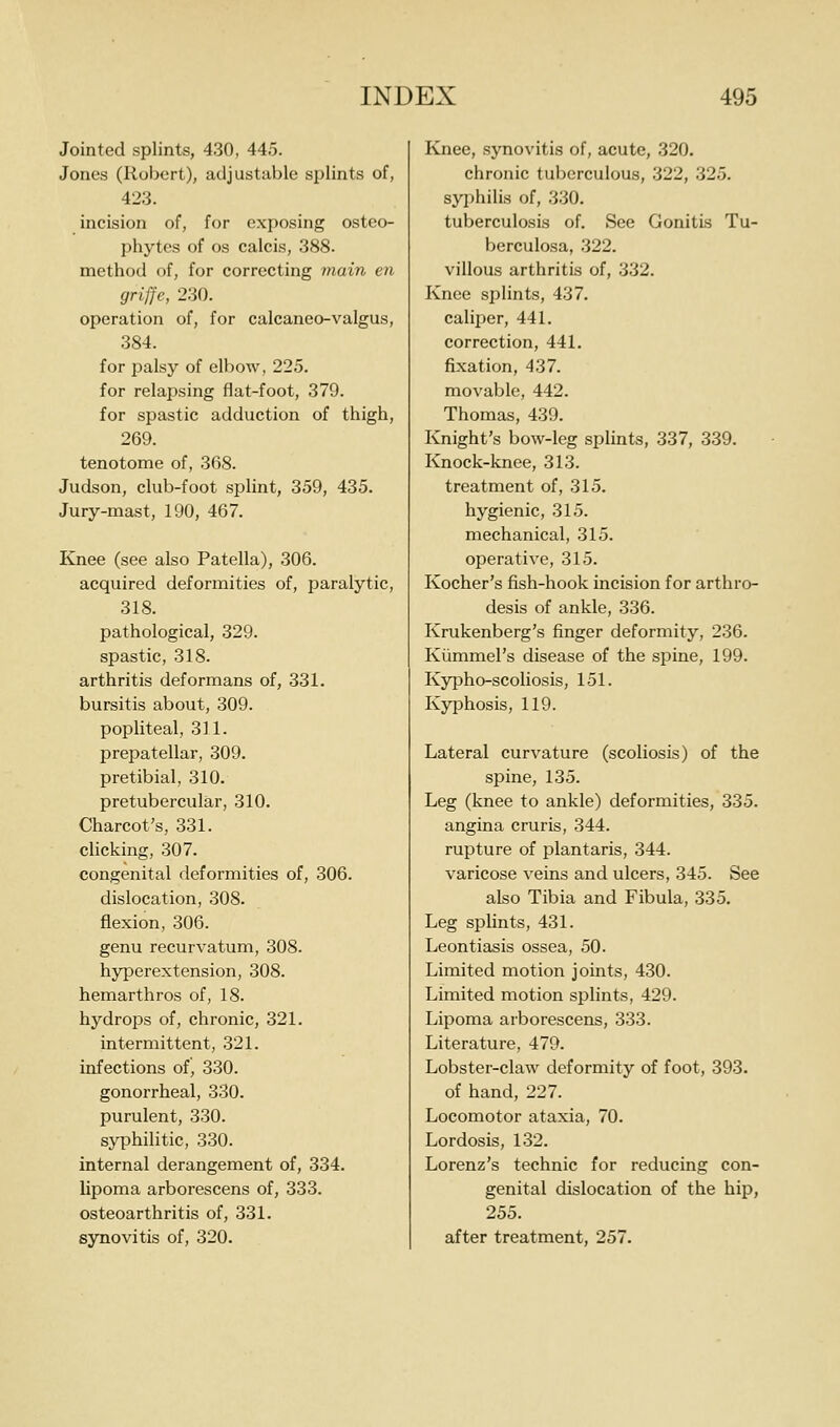 Jointed splints, 430, 445. Jones (Robert), adjustable splints of, 423. incision of, for exposing osteo- phytes of OS calcis, 388. method of, for correcting 7nain en griffe, 230. operation of, for calcaneo-valgus, 384. for palsy of elbow, 225. for relapsing flat-foot, 379. for spastic adduction of thigh, 269. tenotome of, 368. Judson, club-foot splint, 359, 435. Jury-mast, 190, 467. Knee (see also Patella), 306. acquired deformities of, paralytic, 318. pathological, 329. spastic, 318. arthritis deformans of, 331. bursitis about, 309. popliteal, 3] 1. prei^atellar, 309. pretibial, 310. pretubercular, 310. Charcot's, 331. clicking, 307. congenital deformities of, 306. dislocation, 308. flexion, 306. genu recurvatum, 308. hyperextension, 308. hemarthros of, 18. hydrops of, chronic, 321. intermittent, 321. infections of, 330. gonorrheal, 330. purulent, 330. syphilitic, 330. internal derangement of, 334. lipoma arborescens of, 333. osteoarthritis of, 331. synovitis of, 320. Knee, synovitis of, acute, 320. chronic tuberculous, 322, 325. syphilis of, 330. tuberculosis of. See Gonitis Tu- berculosa, 322. villous arthritis of, 332. Knee splints, 437. caliper, 441. correction, 441. fixation, 437. movable, 442. Thomas, 439. Knight's bow-leg splints, 337, 339. Knock-knee, 313. treatment of, 315. hygienic, 315. mechanical, 315. operative, 315. Kocher's fish-hook incision for arthro- desis of ankle, 336. Krukenberg's finger deformity, 236. Kiimmel's disease of the spine, 199. Kypho-scoliosis, 151. Kyphosis, 119. Lateral curvature (scoliosis) of the spine, 135. Leg (knee to ankle) deformities, 335. angina cruris, 344. rupture of plantaris, 344. varicose veins and ulcers, 345. See also Tibia and Fibula, 335. Leg splints, 431. Leontiasis ossea, 50. Limited motion joints, 430. Limited motion splints, 429. Lipoma arborescens, 333. Literature, 479. Lobster-claw deformity of foot, 393. of hand, 227. Locomotor ataxia, 70. Lordosis, 132. Lorenz's technic for reducing con- genital dislocation of the hip, 255. after treatment, 257.