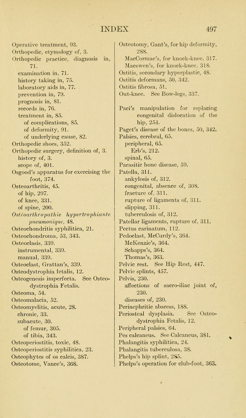 Operative treatment, 93. Orthopedic, etymology of, 3. Orthopedic practice, diagnosis in, 71. examination in, 71. history taking in, 75. laboratory aids in, 77. prevention in, 79. prognosis in, 81. records in, 76. treatment in, 85. of complications, 85. of deformity, 91. of underlying cause, 82. Orthopedic shoes, 352. Orthopedic surgery, definition of, 3. history of, 3. scope of, 401. Osgood's apparatus for exercising the foot, 374. Osteoarthritis, 45. of hip, 297. of knee, 331. of spine, 200. Osteoarthropathie hypertrophiante pneumonique, 48. Osteochondritis syphilitica, 21. Osteochondroma, 53, 343. Osteoclasis, 339. instrumental, 339. manual, 339. Osteoclast, Grattan's, 339. Osteodystrophia fetalis, 12. Osteogenesis imperfecta. See Osteo- dystrophia Fetalis, Osteoma, 54. Osteomalacia, 52. Osteomyelitis, acute, 28. chronic, 33. subacute, 30. of femur, 305. of tibia, 343. Osteoperiostitis, toxic, 48. Osteoperiostitis syphilitica, 23. Osteophytes of os calcis, 387. Osteotome, Vance's, 368. Osteotomy, Gant's, for hip deformity, 288. MacCormac's, for knock-knee, 317. Macewon's, for knock-knee. 318. Ostitis, secondary hyperplastic, 48. Ostitis deformans, 50, 342. Ostitis fibrosa, 51. Out-knee. See Bow-legs, 337. Paci's manipulation for replacing congenital dislocation of the hip, 254. Paget's disease of the bones, 50, 342. Palsies, cerebral, 65. peripheral, 65. Erb's, 212. spinal, 65. Parasitic bone disease, 59. Patella, 311. ankylosis of, 312. congenital, absence of, 308. fracture of, 311. rupture of ligaments of, 311. slipping, 311. tuberculosis of, 312. Patellar ligaments, rupture of, 311. Pectus carinatum, 112. Pedoclast, McCurdy's, 364. McKenzie's, 364. Schapps's, 364. Thomas's, 363. Pelvic rest. See Hip Rest, 447. Pelvic splints, 457. Pelvis, 230. affections of sacro-iliac joint of, 230. diseases of, 230. Perinephritic abscess, 188. Periosteal dysplasia. See Osteo- dystrophia Fetalis, 12. Peripheral palsies, 64. Pes calcaneus. See Calcaneus, 381. Phalangitis syphilitica, 24. Phalangitis tuberculosa, 38. Phelps's hip splint, 2S5. Phelps's operation for club-foot, 363,