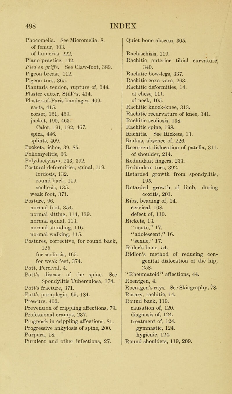 Phocomelia. See Micromelia, 8. of femur, 303. of humerus, 222. Piano practice, 142. Pied en griffe. See Claw-foot, 389. Pigeon breast, 112. Pigeon toes, 365. Plantaris tendon, rupture of, 344. Plaster cutter. Stille's, 414. Plaster-of-Paris bandages, 409. casts, 415. corset, 161, 469. jacket, 190, 463. Calot, 191, 192, 467. spica, 446. splints, 409. Pockets, ichor, 39, 85. Poliomyelitis, 66. Polydactylism, 233, 392. Postural deformities, spinal, 119. lordosis, 132. round back, 119. scoliosis, 135. weak foot, 371. Posture, 96. normal foot, 354. normal sitting, 114, 139. normal spinal, 113. normal standing, 116. normal walking, 115. Postures, corrective, for round back, 125. for scoliosis, 165. for weak feet, 374. Pott, Percival, 4. Pott's disease of the spine. See Spondylitis Tuberculosa, 174. Pott's fracture, 371. Pott's paraplegia, 69, 184. Pressure, 402. Prevention of crippling affections, 79. Professional cramps, 237. Prognosis in crippling affections, 81. Progressive ankylosis of spine, 200. Purpura, 18. Purulent and other infections, 27. Quiet bone abscess, 305. Rachischisis, 119. Rachitic anterior tibial curvatuie, 340. Rachitic bow-legs, 337. Rachitic coxa vara, 263. Rachitic deformities, 14. of chest, 111. of neck, 105. Rachitic knock-knee, 313. Rachitic recurvature of knee, 341. Rachitic scohosis, 138. Rachitic spine, 198. Rachitis. See Rickets, 13. Radius, absence of, 226. Recurrent dislocation of patella, 311. of shoulder, 214. Redundant fingers, 233. Redundant toes, 392. Retarded growth from spondylitis, 195. Retarded growth of limb, during coxitis, 201. Ribs, beading of, 14. cervical, 108. defect of, 110. Rickets, 13. acute, 17. adolescent, 16. senile, 17. Rider's bone, 54. Ridlon's method of reducing con- genital dislocation of the hip, 258. ''Rheumatoid affections, 44. Roentgen, 4. Roentgen's rays. See Skiagraphy, 78. Rosary, rachitic, 14. Round back, 119. causation of, 120. diagnosis of, 124. treatment of, 124. gymnastic, 124. hygienic, 124. Round shoulders, 119, 209.