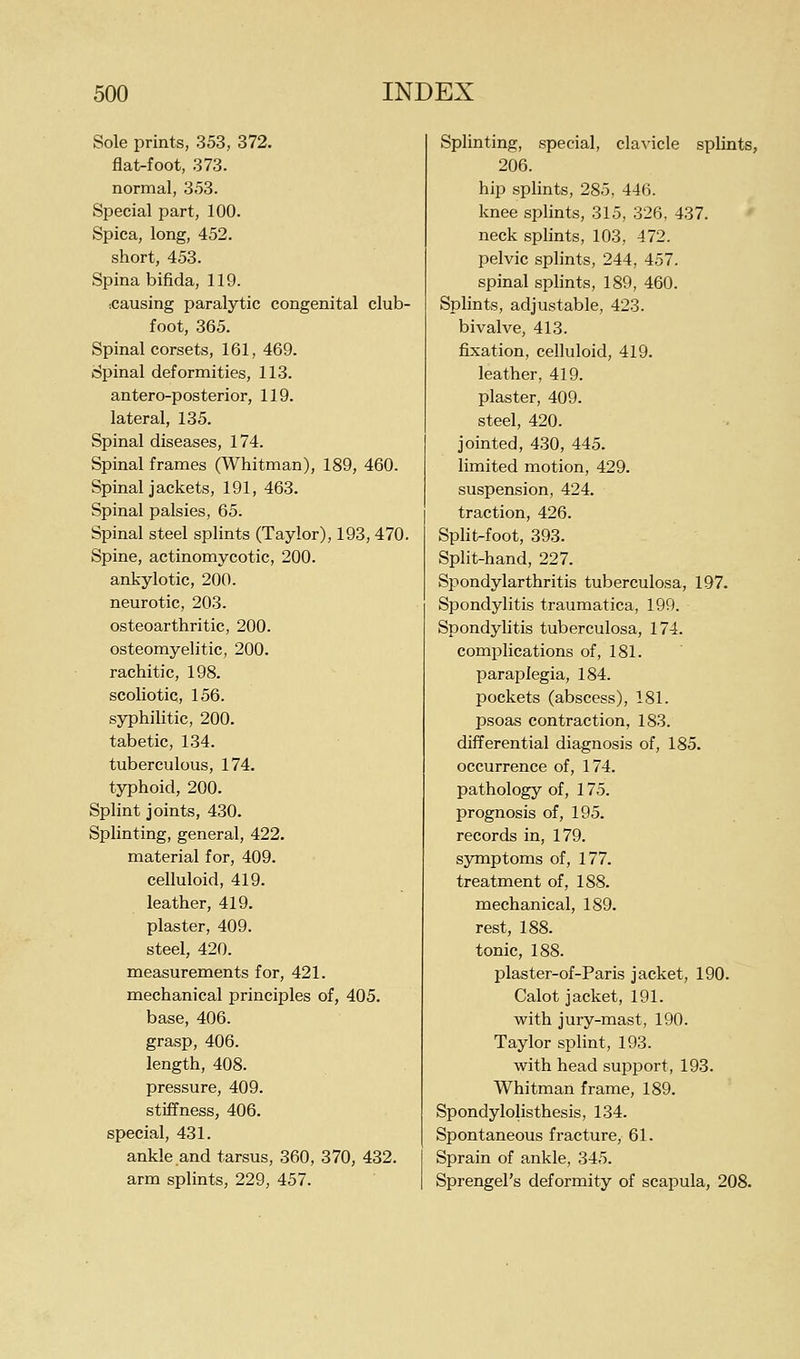 Sole prints, 353, 372. flat-foot, 373. normal, 3.53. Special part, 100. Spica, long, 452. short, 453. Spina bifida, 119. .causing paralytic congenital club- foot, 365. Spinal corsets, 161, 469. Spinal deformities, 113. antero-posterior, 119. lateral, 135. Spinal diseases, 174. Spinal frames (Whitman), 189, 460. Spinal jackets, 191, 463. Spinal palsies, 65. Spinal steel splints (Taylor), 193, 470. Spine, actinomycotic, 200. ankylotic, 200. neurotic, 203. osteoarthritic, 200. osteomyelitic, 200. rachitic, 198. scoliotic, 156. syphilitic, 200. tabetic, 134. tuberculous, 174. typhoid, 200. Splint joints, 430. Splinting, general, 422. material for, 409. celluloid, 419. leather, 419. plaster, 409. steel, 420. measurements for, 421. mechanical principles of, 405. base, 406. grasp, 406. length, 408. pressure, 409. stiffness, 406. special, 431. ankle and tarsus, 360, 370, 432. arm splints, 229, 457. Splinting, special, clavicle splints, 206. hip splints, 285, 446. knee splints, 315, 326, 437. neck splints, 103, 472. pelvic splints, 244, 457. spinal splints, 189, 460. Splints, adjustable, 423. bivalve, 413. fixation, celluloid, 419. leather, 419. plaster, 409. steel, 420. jointed, 430, 445. limited motion, 429. suspension, 424. traction, 426. Split-foot, 393. Split-hand, 227. Spondylarthritis tuberculosa, 197. Spondylitis traumatica, 199. SpondyUtis tuberculosa, 174. complications of, 181. paraplegia, 184. pockets (abscess), 181. psoas contraction, 183. differential diagnosis of, 185. occurrence of, 174. pathology of, 175. prognosis of, 195. records in, 179. symptoms of, 177. treatment of, 188. mechanical, 189. rest, 188. tonic, 188. plaster-of-Paris jacket, 190. Calot jacket, 191. with jury-mast, 190. Taylor splint, 193. with head support, 193. Whitman frame, 189. Spondylolisthesis, 134. Spontaneous fracture, 61. Sprain of ankle, 345. Sprengel's deformity of scapula, 208.