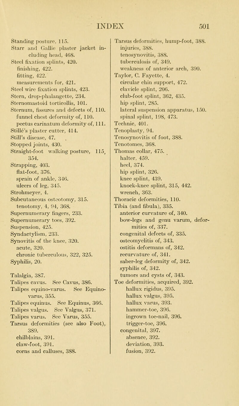 Standing posture, 115. Starr and Gallic plaster jacket in- cluding head, 468. Steel fixation splints, 420. finishing, 422. fitting, 422. measurements for, 421. Steel wire fixation splints, 423. Stern, droi)-phalaugettc, 234. Sternomastoid torticollis, 101. Sternum, fissures and defects of, 110. funnel chest deformity of, 110. pectus carinatum deformity of. 111. Stille's plaster cutter, 414. Still's disease, 47. Stopped joints, 430. Straight-foot walking posture, 115, 354. Strapping, 403. flat-foot, 376. sprain of ankle, 346. ulcers of leg, 345. Strohmeyer, 4. Subcutaneous osteotomy, 315. tenotomy, 4, 94, 368. Supernumerary fingers, 233. Supernumerary toes, 392. Suspension, 425. Syndactylism, 233. Synovitis of the knee, 320. acute, 320. chronic tuberculous, 322, 325. Syphilis, 20. Talalgia, 387. Talipes cavus. See Cavus, 386. Talipes equino-varus. See Equino- varus, 355. Talipes equinus. See Equinus, 366. Talipes valgus. See Valgus, 371. Talipes varus. See Varus, 355. Tarsus deformities (see also Foot), 389. chilblains, 391. claw-foot, 391. corns and calluses, 388. Tarsus deformities, hump-foot, 388. injuries, 388. tenosynovitis, 388. tuberculosis of, 349. weakness of anterior arch, 390. Taylor, C. Fayette, 4. circular chin support, 472. clavicle splint, 206. club-foot splint, 362, 435. hip splint, 285. lateral suspension apparatus, 150. spinal splint, 198, 473. Technic, 401. Tenoplasty, 94. Tenosynovitis of foot, 388. Tenotomes, 368. Thomas collar, 475. halter. 459. heel, 374. hip splint, 326. knee splint, 439. knock-knee splint, 315, 442. wrench, 363. Thoracic deformities, 110. Tibia (and fibula), 335. anterior curvature of, 340. bow-legs and genu varum, defor- mities of, 337. congenital defects of, 335. osteomyelitis of, 343. ostitis deformans of, 342. recurvature of, 341. saber-leg deformity of, 342. syphilis of, 342. tumors and cysts of, 343. Toe deformities, acquired, 392. hallux rigidus, 395. hallux valgus, 395. hallux varus, 393. hammer-toe, 396. ingrown toe-nail, 396. trigger-toe, 396. congenital, 397. absence, 392. deviation, 393. fusion, 392.