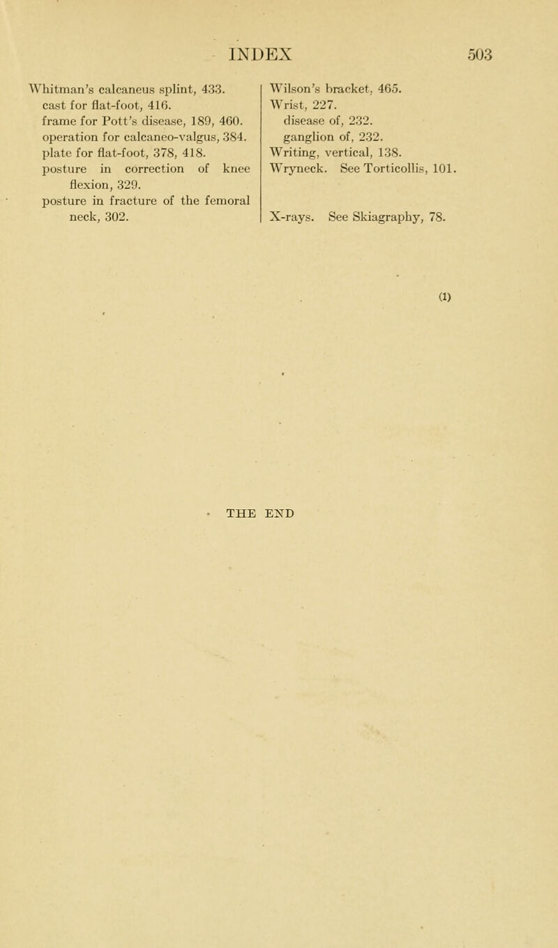 Whitman's calcaneus splint, 433. cast for flat-foot, 41G. frame for Pott's disease, 180, 460. operation for calcaneo-valgus, 384. plate for flat-foot, 378, 418. posture in correction of knee flexion, 329. posture in fracture of the femoral neck, 302. Wilson's bracket, 465. Wrist, 227. disease of, 232. ganglion of, 232. Writing, vertical, 138. Wryneck. See Torticollis, 101. X-rays. See Skiagraphy, 78. (1) THE E2^D