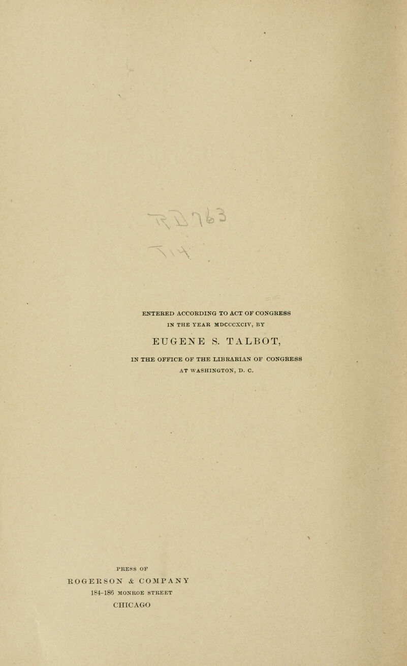 ENTEBED ACCOKDING TO ACT OF CONGRESS IN THE YEAR MDCCCXCIV, BY EUGENE S. TALBOT, IN THE OFFICE OF THE LIBKABIAN OF CONGRESS AT WASHINGTON, D. C. PRESS OF ROGER SON & C0 3IPANY 184-186 MONROE STREET CHICAGO