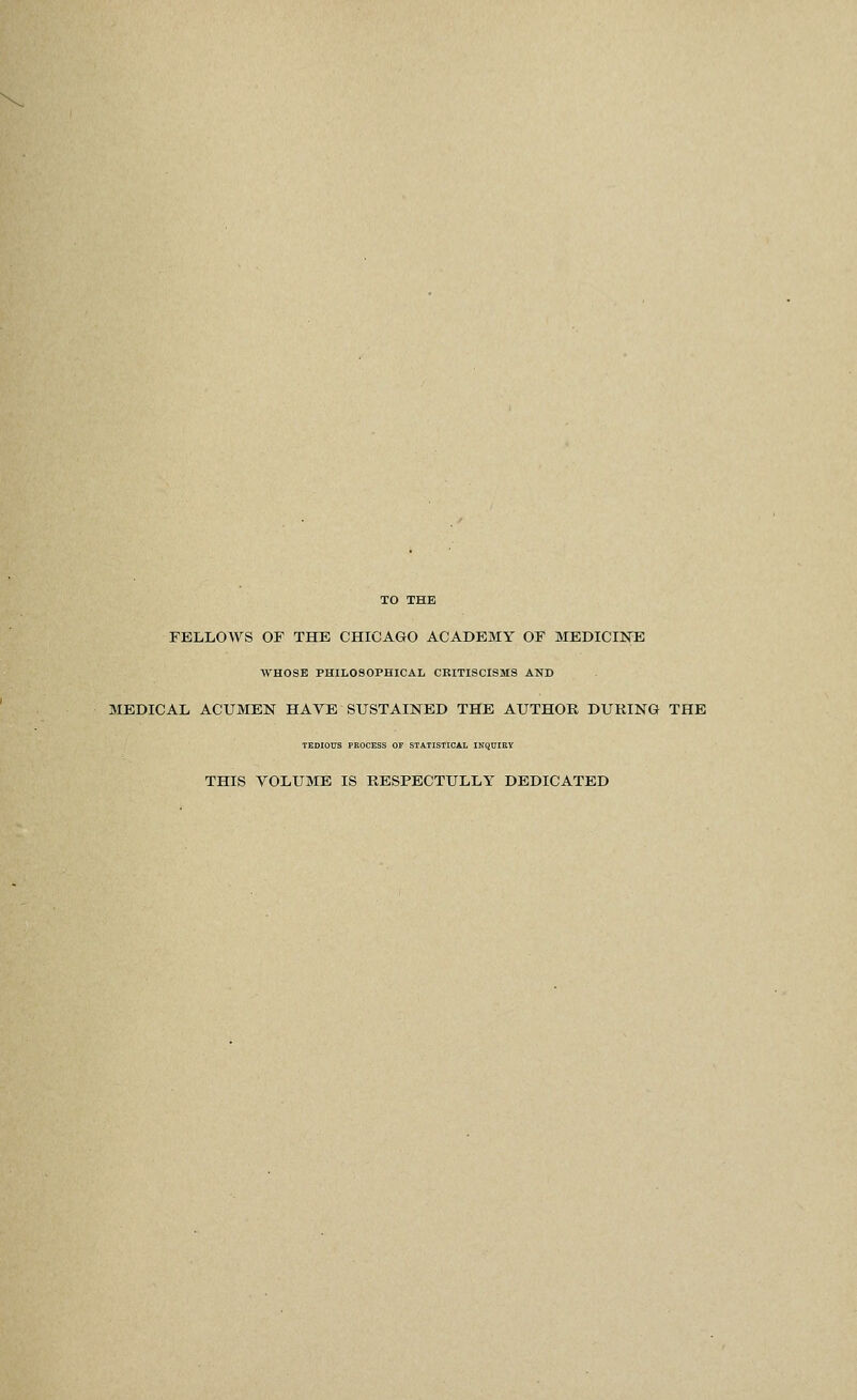 TO THE FELLOWS OF THE CHICAGO ACADEMY OF MEDICINE WHOSE PHILOSOPHICAL CKITISCISMS AND MEDICAL ACUMEN HAYE SUSTAINED THE AUTHOR DURING THE TEDIOUS PROCESS OF STATISTICAL INQTJiaY THIS YOLUME IS RESPECTULLY DEDICATED