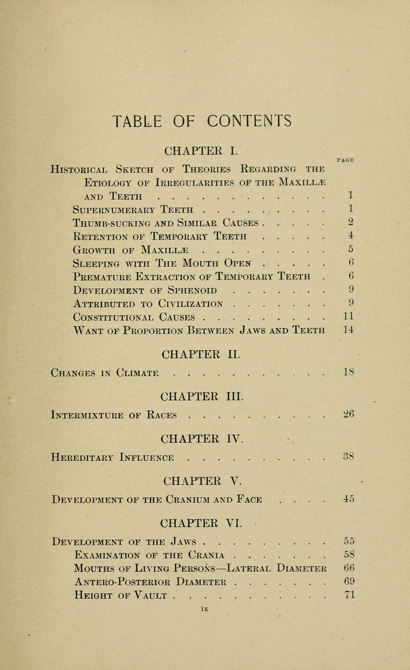 TABLE OF CONTENTS CHAPTER I. PAGE Historical Sketch of Theories Regarding the Etiology of Irregularities of the Maxillae AND Teeth 1 Supernumerary Teeth 1 Thumb-sucking and Similar Causes 2 Retention of Temporary Teeth 4 Growth of Maxilla 6 Sleeping with The Mouth Open C Premature Extraction of Temporary Teeth . 6 Development of Sphenoid 9 Attributed to Civilization 9 Constitutional Causes 11 Want of Proportion Between Jaws and Teeth 14 CHAPTER n. Changes in Climate 18 CHAPTER III. Intermixture of Races 26 CHAPTER IV. Hereditary Influence 38 CHAPTER V. Development of the Cranium and Face .... 45 CHAPTER VI. Development of the Jaws 55 Examination of the Crania 58 Mouths of Living Persons—Lateral Diameter 66 Antero-Posterior Diameter 69 Height of Vault 71