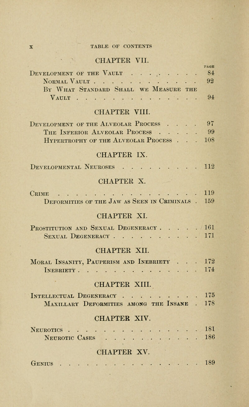 CHAPTER VII. PAGE Development of the Vault 84 Normal Vault 92 By What Standard Shall we Measure the Vault 94 CHAPTER VIII. Development of the Alveolar Process .... 97 The Inferior Alveolar Process 99 Hypertrophy of the Alveolar Process . . . 108 CHAPTER IX. Developmental Neuroses 112 CHAPTER X. Crime 119 Deformities of the Jaw as Seen in Criminals . 159 CHAPTER XI. Prostitution and Sexual Degeneracy 161 Sexual Degeneracy 171 CHAPTER XII. Moral Insanity, Pauperism and Inebriety . . . 172 Inebriety 174 CHAPTER XIII. Intellectual Degeneracy 175 Maxillary Deformities among the Insane . 178 CHAPTER XIV. Neurotics 181 Neurotic Cases 186 CHAPTER XV. Genius 189