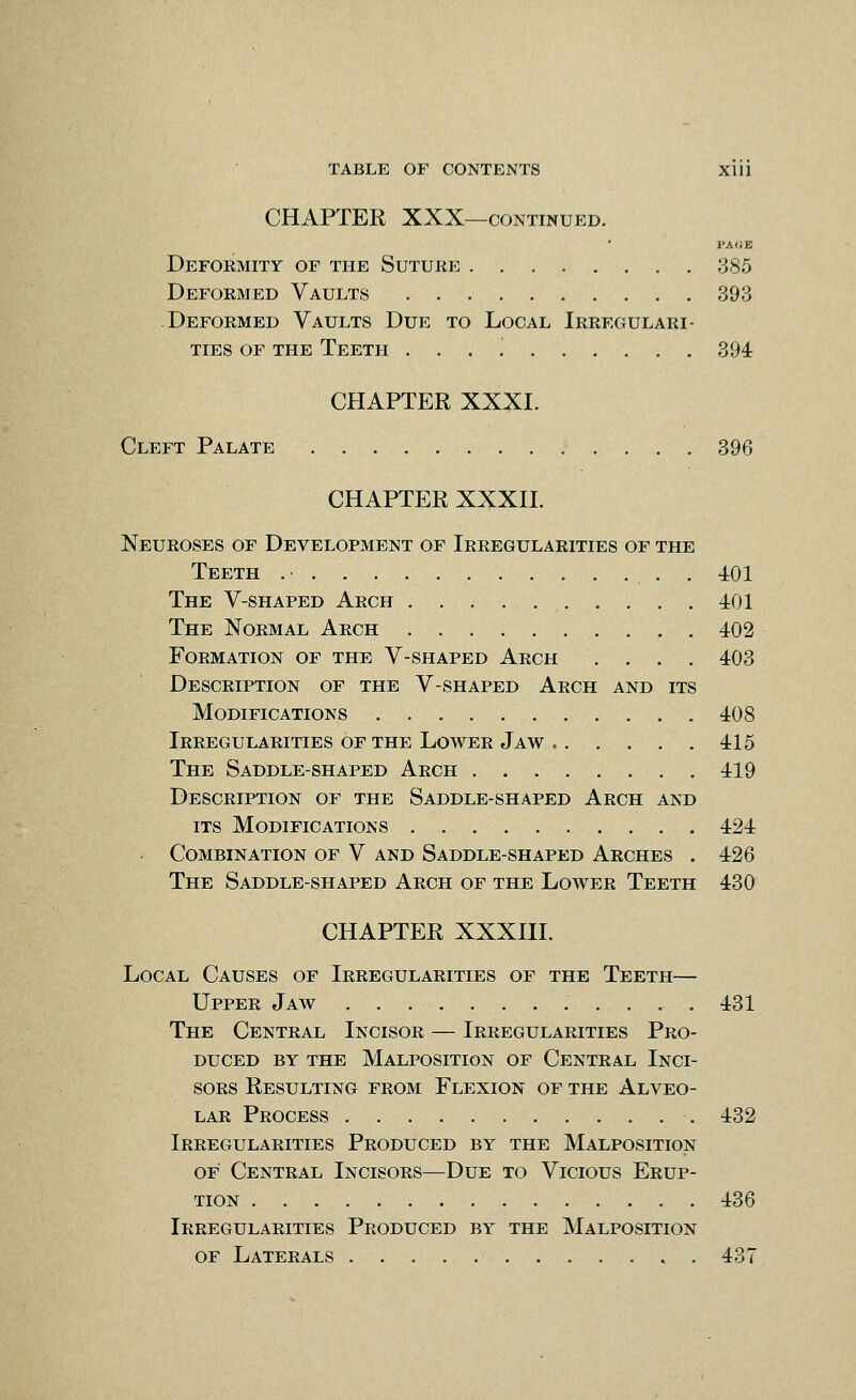 CHAPTER XXX—CONTINUED. pa(;e Deformity of the Suture 385 Deformed Vaults 393 Deformed Vaults Due to Local Irregulari- ties OF the Teeth . . . 394 CHAPTER XXXI. Cleft Palate 396 CHAPTER XXXII. Neuroses of Development of Irregularities of the Teeth . 401 The V-shaped Arch 401 The Normal Arch 402 Formation of the V-shaped Arch .... 403 Description of the V-shaped Arch and its Modifications 408 Irregularities of the Lower Jaw 415 The Saddle-shaped Arch 419 Description of the Saddle-shaped Arch and its Modifications 424 . Combination of V and Saddle-shaped Arches . 426 The Saddle-shaped Arch of the Lower Teeth 430 CHAPTER XXXIII. Local Causes of Irregularities of the Teeth— Upper Jaw 431 The Central Incisor — Irregularities Pro- duced BY THE Malposition of Central Inci- sors Resulting from Flexion of the Alveo- lar Process 432 Irregularities Produced by the Malposition OF Central Incisors—Due to Vicious Erup- tion 436 Irregularities Produced by the Malposition OF Laterals 437