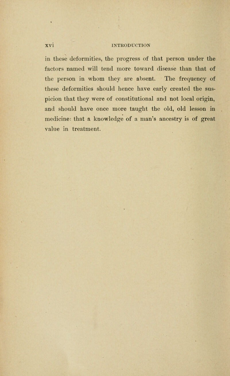 in these deformities, the progress of that person under the factors named will tend more toward disease than that of the person in whom they are absent. The frequency of these deformities should hence have early created the sus- picion that they were of constitutional and not local origin, and should have once more taught the old, old lesson in medicine: that a knowledge of a man's ancestry is of great value in treatment.