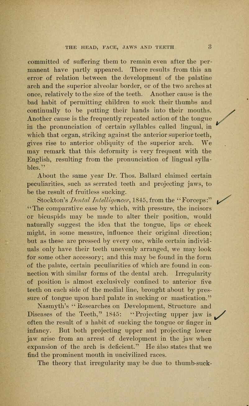 committed of suffering them to remain even after the per- manent have partly appeared. There results from this an error of relation between the development of the palatine arch and the superior alveolar border, or of the two arches at once, relatively to the size of the teeth. Another cause is the bad habit of permitting children to suck their thumbs and continually to be putting their hands into their mouths. Another cause is the frequently repeated action of the tongue in the pronunciation of certain syllables called lingual, in which that organ, striking against the anterior superior teeth, gives rise to anterior obliquity of the superior arch. We may remark that this deformity is very frequent with the English, resulting from the pronunciation of lingual sylla- bles. About the same year Dr. Thos. Ballard claimed certain peculiarities, such as serrated teeth and projecting jaws, to be the result of fruitless sucking. Stockton's Dental Intelligencer^ 1845, from the '' Forceps: |^/^ The comparative ease by which, with pressure, the incisors or bicuspids may be made to alter their position, would naturally suggest the idea that the tongue, lips or cheek might, in some measure, influence their original direction; but as these are pressed by every one, while certain individ- uals only have their teeth unevenly arranged, we may look for some other accessory; and this may be found in the form of the palate, certain peculiarities of which are found in con- nection with similar forms of the dental arch. Irregularity of position is almost exclusively confined to anterior five teeth on each side of the medial line, brought about by pres- sure of tongue upon hard palate in sucking or mastication. Nasmyth's '' Researches on Development, Structure and Diseases of the Teeth, 1845: Projecting upper jaw is >^ often the result of a habit of sucking the tongue or finger in infancy. But both projecting upper and projecting lower jaw arise from an arrest of development in the jaw when expansion of the arch is deficient. He also states that we find the prominent mouth in uncivilized races. The theory that irregularity may be due to thumb-suck-