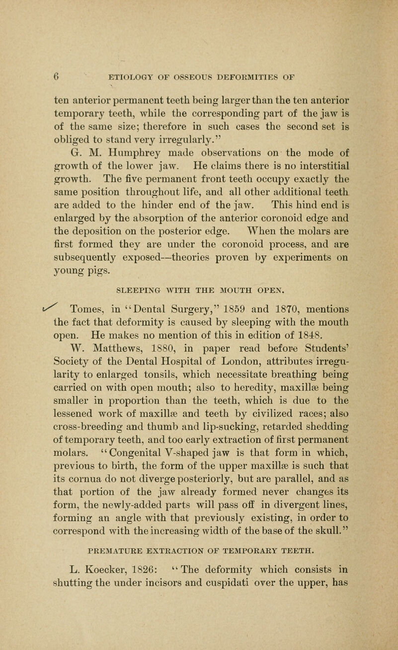 ten anterior permanent teeth being larger than the ten anterior temporary teeth, while the corresponding part of the jaw is of the same size; therefore in such cases the second set is obliged to stand very irregularly. G. M. Humphrey made observations on the mode of growth of the lower jaw. He claims there is no interstitial growth. The five permanent front teeth occupy exactly the same position throughout life, and all other additional teeth are added to the hinder end of the jaw. This hind end is enlarged by the absorption of the anterior coronoid edge and the deposition on the posterior edge. When the molars are first formed they are under the coronoid process, and are subsequently exposed—theories proven by experiments on young pigs. SLEEPING WITH THE MOUTH OPEN. ^ Tomes, in Dental Surgery, 1859 and 1870, mentions the fact that deformity is caused by sleeping with the mouth open. He makes no mention of this in edition of 1848. W. Matthews, 1880, in paper read before Students' Society of the Dental Hospital of London, attributes irregu- larity to enlarged tonsils, which necessitate breathing being carried on with open mouth; also to heredity, maxillae being smaller in proportion than the teeth, which is due to the lessened work of maxillae and teeth by civilized races; also cross-breeding and thumb and lip-sucking, retarded shedding of temporary teeth, and too early extraction of first permanent molars, Congenital V-shaped jaw is that form in which, previous to birth, the form of the upper maxillae is such that its cornua do not diverge posteriorly, but are parallel, and as that portion of the jaw already formed never changes its form, the newly-added parts will pass off in divergent lines, forming an angle with that previously existing, in order to correspond with the increasing width of the base of the skull. PREMATURE EXTRACTION OF TEMPORARY TEETH. L. Koecker, 1826: The deformity which consists in shutting the under incisors and cuspidati over the upper, has