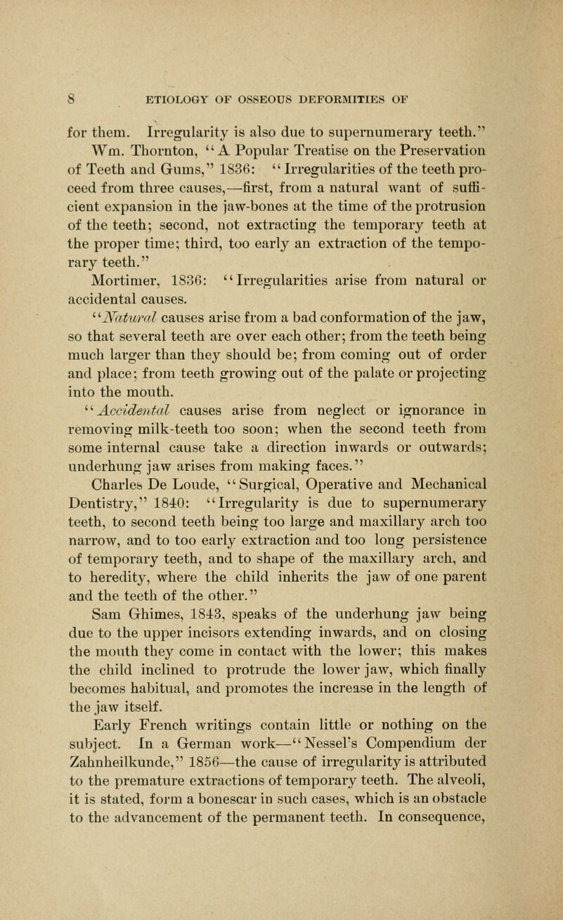 for them. Irregularity is also due to supernumerary teeth. Wm. Thornton, A Popular Treatise on the Preservation of Teeth and Gums, 1836:  Irregularities of the teeth pro- ceed from three causes,—first, from a natural want of suffi- cient expansion in the jaw-bones at the time of the protrusion of the teeth; second, not extracting the temporary teeth at the proper time; third, too early an extraction of the tempo- rary teeth. Mortimer, 1830: Irregularities arise from natural or accidental causes. ^'■Natural causes arise from a bad conformation of the jaw, so that several teeth are over each other; from the teeth being much larger than they should be; from coming out of order and place; from teeth growing out of the palate or projecting into the mouth. '■''Accidental causes arise from neglect or ignorance in removing milk-teeth too soon; when the second teeth from some internal cause take a direction inwards or outwards; underhung jaw arises from making faces. Charles De Loude, Surgical, Operative and Mechanical Dentistry, 1840: Irregularity is due to supernumerary teeth, to second teeth being too large and maxillary arch too narrow, and to too early extraction and too long persistence of temporary teeth, and to shape of the maxillary arch, and to heredity, where the child inherits the jaw of one parent and the teeth of the other. Sam Ghimes, 1843, speaks of the underhung jaw being due to the upper incisors extending inwards, and on closing the mouth they come in contact with the lower; this makes the child inclined to protrude the lower jaw, which finally becomes habitual, and promotes the increase in the length of the jaw itself. Early French writings contain little or nothing on the subject. In a German work—NesseFs Compendium der Zahnheilkunde, 1856—the cause of irregularity is attributed to the premature extractions of temporary teeth. The alveoli, it is stated, foj-m a bonescar in such cases, which is an obstacle to the advancement of the permanent teeth. In consequence,