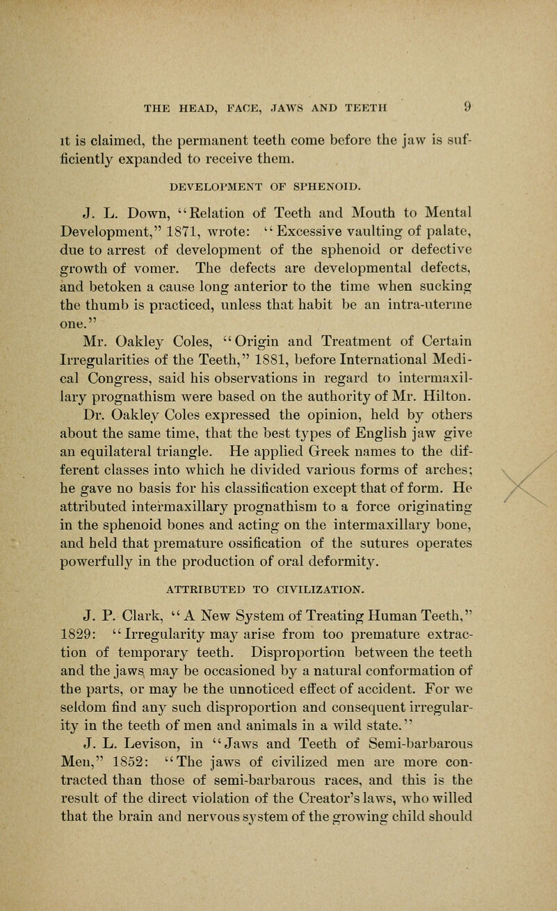 It is claimed, the permanent teetii come before the jaw is suf- ficiently expanded to receive them. DEVELOl'MENT OF SPHENOID. J. L. Down, Relation of Teeth and Mouth to Mental Development, 1871, wrote: Excessive vaulting of palate, due to arrest of development of the sphenoid or defective growth of vomer. The defects are developmental defects, and betoken a cause long anterior to the time when sucking the thumb is practiced, unless that habit be an intra-uterine one. Mr. Oakley Coles, Origin and Treatment of Certain Irregularities of the Teeth, 1881, before International Medi- cal Congress, said his observations in regard to intermaxil- lary prognathism were based on the authority of Mr. Hilton. Dr. Oakley Coles expressed the opinion, held by others about the same time, that the best types of English jaw give an equilateral triangle. He applied Greek names to the dif- ferent classes into which he divided various forms of arches; he gave no basis for his classification except that of form. He attributed intermaxillary prognathism to a force originating in the sphenoid bones and acting on the intermaxillary bone, and held that premature ossification of the sutures operates powerfully in the production of oral deformity. ATTRIBUTED TO CIVILIZATION. J. P. Clark, A New System of Treating Human Teeth, 1829:  Irregularity may arise from too premature extrac- tion of temporary teeth. Disproportion between the teeth and the jaws, may be occasioned by a natural conformation of the parts, or may be the unnoticed effect of accident. For we seldom find any such disproportion and consequent irregular- ity in the teeth of men and animals in a wild state.'' J. L. Levison, in Jaws and Teeth of Semi-barbarous Men, 1852: The jaws of civilized men are more con- tracted than those of semi-barbarous races, and this is the result of the direct violation of the Creator's laws, who willed that the brain and nervous system of the growing child should