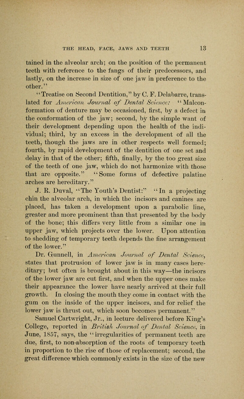 tained in the alveolar arch; on the position of the permanent teeth with reference to the fangs of their predecessors, and lastly, on the increase in size of one jaw in preference to the other. Treatise on Second Dentition, by C. F. Delabarre, trans- lated for Ainerican Journal of Dental Science:  Malcon- formation of denture may be occasioned, first, by a defect in the conformation of the jaw; second, by the simple want of their development depending upon the health of the indi- vidual; third, by an excess in the development of all the teeth, though the jaws are in other respects well formed; fourth, by rapid development of the dentition of one set and delay in that of the other; fifth, finally, by the too great size of the teeth of one jaw, which do not harmonize with those that are opposite. Some forms of defective palatine arches are hereditary. J. K. Duval, The Youth's Dentist: In a projecting chin the alveolar arch, in which the incisors and canines are placed, has taken a development upon a parabolic line, greater and more prominent than that presented by the body of the bone; this diflfers very little from a similar one in upper jaw, which projects over the lower. Upon attention to shedding of temporary teeth depends the fine arrangement of the lower. Dr. Gunnellj in American Journal of Dental Science^ states that protrusion of lower jaw is in many cases here- ditary; but often is brought about in this way—the incisors of the lower jaw are cut first, and when the upper ones make their appearance the lower have nearly arrived at their full growth. In closing the mouth they come in contact with the gum on the inside of the upper incisors, and for relief the lower jaw is thrust out, which soon becomes permanent. Samuel Cartwright, Jr., in lecture delivered before King's College, reported in British Journal of Dental Scie7ice, in June, 1857, says, the  irregularities of permanent teeth are due, first, to non-absorption of the roots of temporary teeth in proportion to the rise of those of replacement; second, the great difference which commonly exists in the size of the new