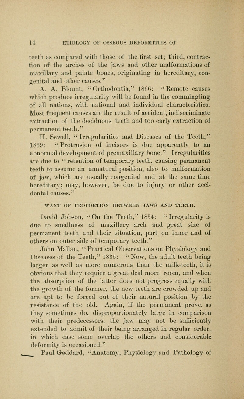 teeth as compared with those of the first set; third, contrac- tion of the arches of the jaws and other malformations of maxillary and palate bones, originating in hereditary, con- oenital and other causes. A. A. Blount, Orthodontia, 1866: Eemote causes which produce irregularity will be found in the commingling of all nations, with national and individual characteristics. Most frequent causes are the result of accident, indiscriminate extraction of the deciduous teeth and too early extraction of permanent teeth. H. Sewell, Irregularities and Diseases of the Teeth, 1869: Protrusion of incisors is due apparently to an abnormal development of premaxillary bone. Irregularities are due to retention of temporary teeth, causing permanent teeth to assume an unnatural position, also to malformation of jaw, which are usually congenital and at the same time hereditary; may, however, be due to injury or other acci- dental causes. WANT OF PROPORTION BETWEEN JAWS AND TEETH. David Jobson, On the Teeth, 1834: Irregularity is due to smallness of maxillary arch and great size of permanent teeth and their situation, part on inner and of others on outer side of temporary teeth. John Mallan, Practical Observations on Physiology and Diseases of the Teeth, 1835: Now, the adult teeth being larger as well as more numerous than the milk-teeth, it is obvious that they require a great deal more room, and when the absorption of the latter does not progress equally with the growth of the former, the new teeth are crowded up and are apt to be forced out of their natural position by the resistance of the old. Again, if the permanent prove, as they sometimes do, disproportionately large in comparison with their predecessors, the jaw may not be sufficiently extended to admit of their being arranged in regular order, in which case some overlap the others and considerable deformity is occasioned. Paul Goddard, Anatomy, Physiology and Pathology of