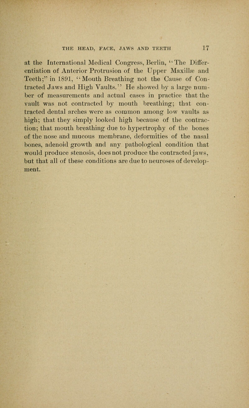 at the International Medical Congress, Berlin,  The Differ- entiation of Anterior Protrusion of the Upper Maxill* and Teeth; in 1891, Mouth Breathing not the Cause of Con- tracted Jaws and High Vaults. He showed by a large num- ber of measurements and actual cases in practice that the vault was not contracted by mouth breathing; that con- tracted dental arches were as common among low vaults as high; that they simply looked high because of the contrac- tion; that mouth breathing due to hypertrophy of the bones of the nose and mucous membrane, deformities of the nasal bones, adenoid growth and any pathological condition that would produce stenosis, does not produce the contracted jaws, but that all of these conditions are due to neuroses of develop- ment.