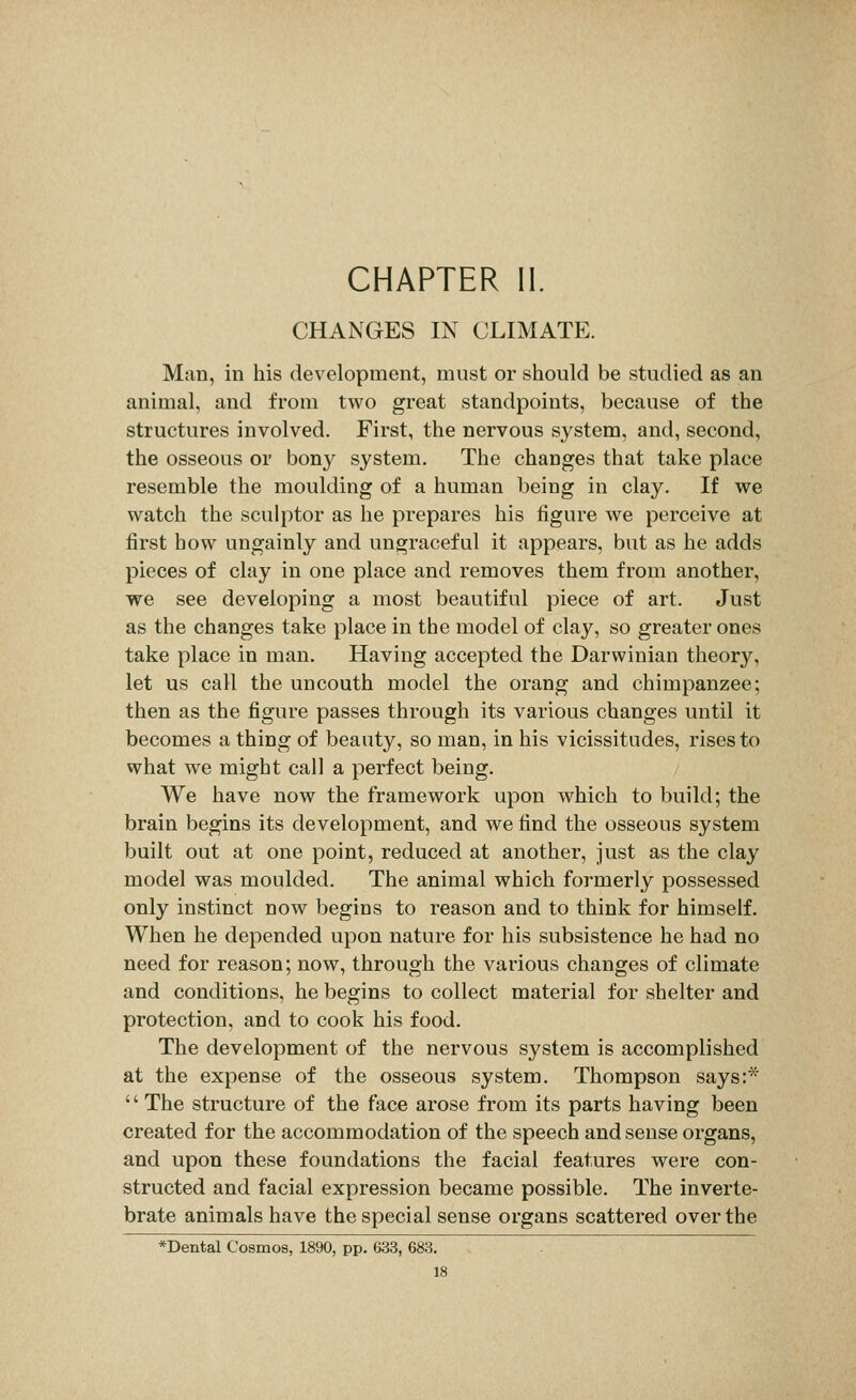 CHAPTER II. CHANGES IN CLIMATE. Man, in his development, must or should be studied as an animal, and from two great standpoints, because of the structures involved. First, the nervous system, and, second, the osseous or bony system. The changes that take place resemble the moulding of a human being in clay. If we watch the sculptor as he prepares his figure we perceive at first how ungainly and ungraceful it appears, but as he adds pieces of clay in one place and removes them from another, we see developing a most beautiful piece of art. Just as the changes take place in the model of clay, so greater ones take place in man. Having accepted the Darwinian theory, let us call the uncouth model the orang and chimpanzee; then as the figure passes through its various changes until it becomes a thing of beauty, so man, in his vicissitudes, rises to what we might call a perfect being. / We have now the framework upon which to build; the brain begins its development, and we find the osseous system built out at one point, reduced at another, just as the clay model was moulded. The animal which formerly possessed only instinct now begins to reason and to think for himself. When he depended upon nature for his subsistence he had no need for reason; now, through the various changes of climate and conditions, he begins to collect material for shelter and protection, and to cook his food. The development of the nervous system is accomplished at the expense of the osseous system. Thompson says:* '' The structure of the face arose from its parts having been created for the accommodation of the speech and sense organs, and upon these foundations the facial features were con- structed and facial expression became possible. The inverte- brate animals have the special sense organs scattered over the *Dental Cosmos, 1890, pp. 633, 683.