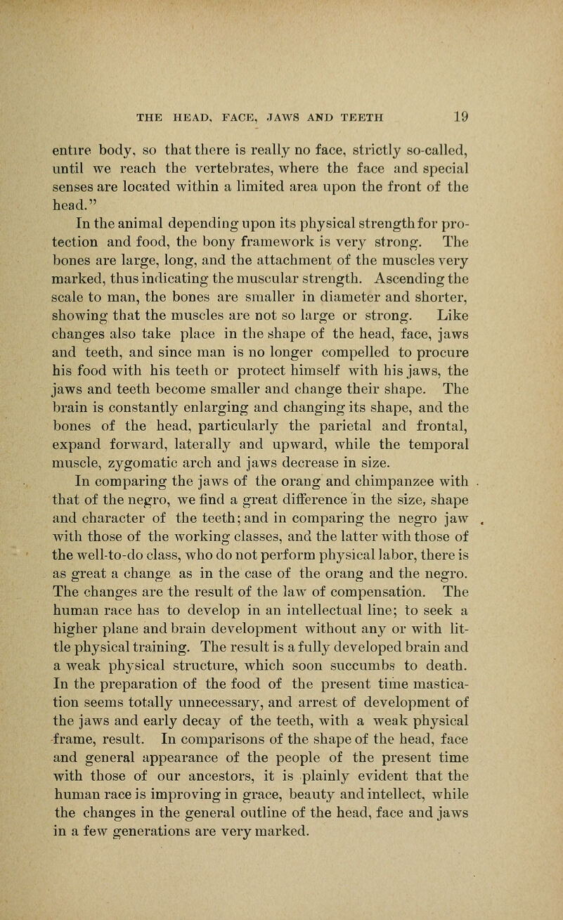 entire body, so that there is really no face, strictly so-called, until we reach the vertebrates, where the face and special senses are located within a limited area upon the front of the head. In the animal depending upon its physical strength for pro- tection and food, the bony framework is very strong. The bones are large, long, and the attachment of the muscles very marked, thus indicating the muscular strength. Ascending the scale to man, the bones are smaller in diameter and shorter, showing that the muscles are not so large or strong. Like changes also take place in the shape of the head, face, jaws and teeth, and since man is no longer compelled to procure his food with his teeth or protect himself with his jaws, the jaws and teeth become smaller and change their shape. The brain is constantly enlarging and changing its shape, and the bones of the head, particularly the parietal and frontal, expand forward, laterally and upward, while the temporal muscle, zygomatic arch and jaws decrease in size. In comparing the jaws of the orang and chimpanzee with that of the negro, we find a great difference in the size, shape and character of the teeth; and in comparing the negro jaw with those of the working classes, and the latter with those of the well-to-do class, who do not perform physical labor, there is as great a change as in the case of the orang and the negro. The changes are the result of the law of compensation. The human race has to develop in an intellectual line; to seek a higher plane and brain development without any or with lit- tle physical training. The result is a fully developed brain and a weak physical structure, which soon succumbs to death. In the preparation of the food of the present time mastica- tion seems totally unnecessary, and arrest of development of the jaws and early decay of the teeth, with a weak physical frame, result. In comparisons of the shape of the head, face and general appearance of the people of the present time with those of our ancestors, it is plainly evident that the human race is improving in grace, beauty and intellect, while the changes in the general outline of the head, face and jaws in a few generations are very marked.