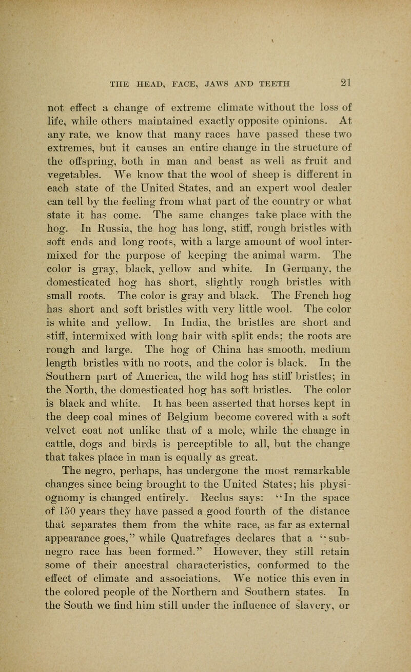 not effect a change of extreme climate without the loss of life, while others maintained exactly opposite opinions. At any rate, we know that many races have passed these two extremes, but it causes an entire change in the structure of the offspring, both in man and beast as well as fruit and vegetables. We know that the wool of sheep is different in each state of the United States, and an expert wool dealer can tell by the feeling from what part oi the country or what state it has come. The same changes take place with the hog. In Russia, the hog has long, stiff, rough bristles with soft ends and long roots, with a large amount of wool inter- mixed for the purpose of keeping the animal warm. The color is gray, black, yellow and white. In Germany, the domesticated hog has short, slightly rough bristles with small roots. The color is gray and black. The French hog has short and soft bristles with very little wool. The color is white and yellow. In India, the bristles are short and stiff, intermixed with long hair with split ends; the roots are rough and large. The hog of China has smooth, medium length bristles with no roots, and the color is black. In the Southern part of America, the wild hog has stiff bristles; in the North, the domesticated hog has soft bristles. The color is black and white. It has been asserted that horses kept in the deep coal mines of Belgium become covered with a soft velvet coat not unlike that of a mole, while the change in cattle, dogs and birds is perceptible to all, but the change that takes place in man is equally as great. The negro, perhaps, has undergone the most remarkable changes since being brought to the United States; his physi- ognomy is changed entirely. Keclus says: In the space of 150 years they have passed a good fourth of the distance that separates them from the white race, as far as external appearance goes, while Quatrefages declares that a sub- negro race has been formed.'' However, they still retain some of their ancestral characteristics, conformed to the effect of climate and associations. We notice this even in the colored people of the Northern and Southern states. In the South we find him still under the influence of slaverv, or