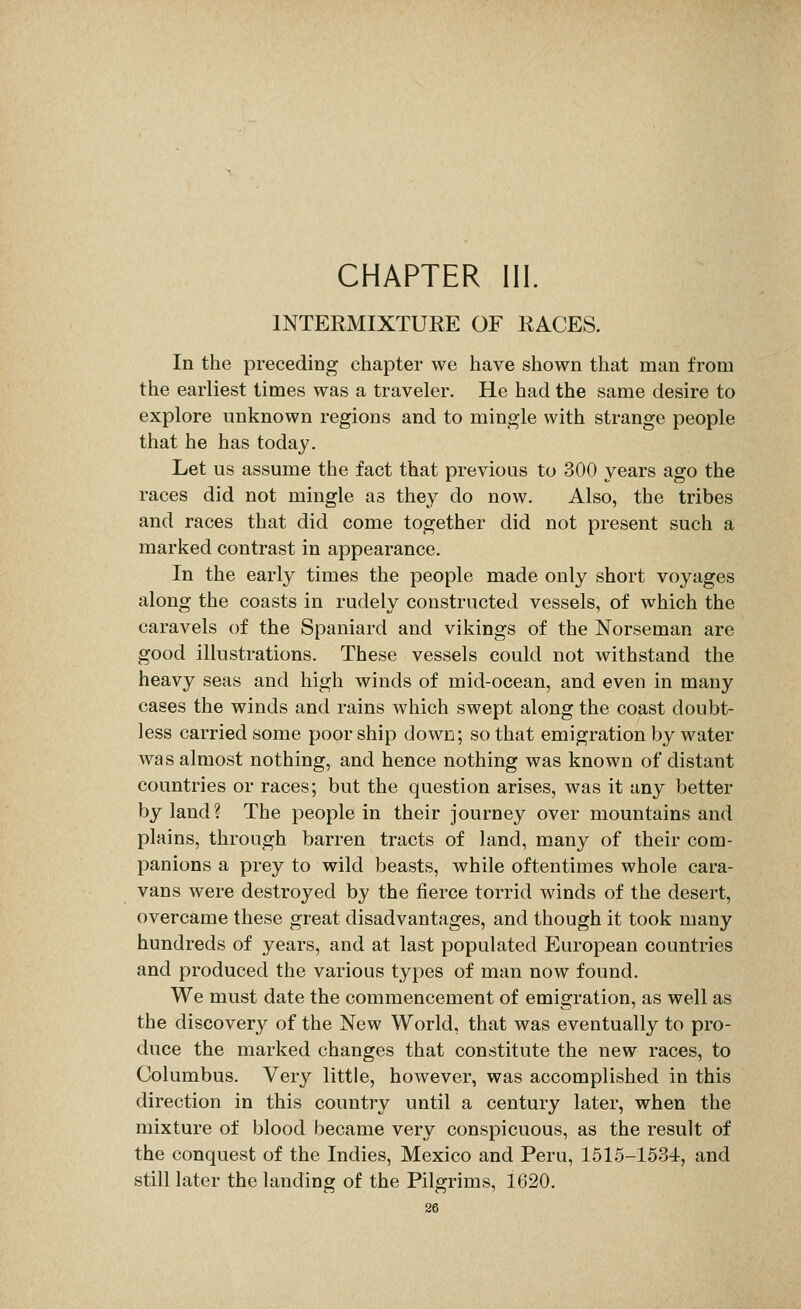 CHAPTER III. INTERMIXTURE OF RACES. In the preceding chapter we have shown that man from the earliest times was a traveler. He had the same desire to explore unknown regions and to mingle with strange people that he has today. Let us assume the fact that previous to 300 years ago the races did not mingle as they do now. Also, the tribes and races that did come together did not present such a marked contrast in appearance. In the early times the people made only short voyages along the coasts in rudely constructed vessels, of which the caravels of the Spaniard and vikings of the Norseman are good illustrations. These vessels could not withstand the heavy seas and high winds of mid-ocean, and even in many cases the winds and rains which swept along the coast doubt- less carried some poor ship down; so that emigration by water was almost nothing, and hence nothing was known of distant countries or races; but the question arises, was it any better by land? The people in their journey over mountains and plains, through barren tracts of land, many of their com- panions a prey to wild beasts, while oftentimes whole cara- vans were destroyed by the tierce torrid winds of the desert, overcame these great disadvantages, and though it took many hundreds of years, and at last populated European countries and produced the various types of man now found. We must date the commencement of emigration, as well as the discovery of the New World, that was eventually to pro- duce the marked changes that constitute the new races, to Columbus. Very little, however, was accomplished in this direction in this country until a century later, when the mixture of blood became very conspicuous, as the result of the conquest of the Indies, Mexico and Peru, 1515-1534, and still later the landing of the Pilgrims, 1620.