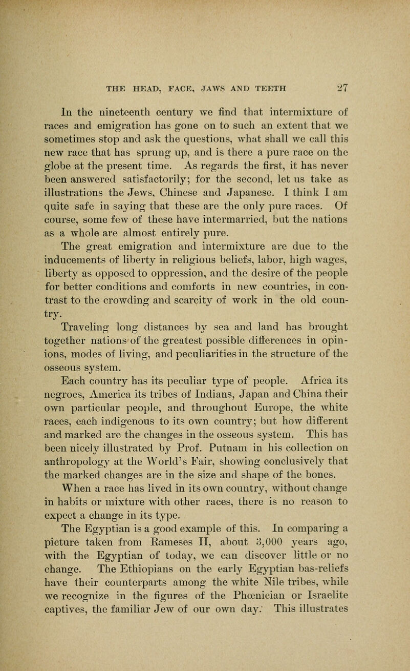 In the nineteenth century we find that intermixture of races and emigration has gone on to such an extent that we sometimes stop and ask the questions, what shall we call this new race that has sprung up, and is there a pure race on the globe at the present time. As regards the first, it has never been answered satisfactorily; for the second, let us take as illustrations the Jews, Chinese and Japanese. I think I am quite safe in saying that these are the only pure races. Of course, some few of these have intermarried, but the nations as a whole are almost entirely pure. The great emigration and intermixture are due to the inducements of liberty in religious beliefs, labor, high wages, liberty as opposed to oppression, and the desire of the people for better conditions and comforts in new countries, in con- trast to the crowding and scarcity of work in the old coun- try. Traveling long distances by sea and land has brought together nations of the greatest possible diflerences in opin- ions, modes of living, and peculiarities in the structure of the osseous system. Each country has its peculiar type of people. Africa its negroes, America its tribes of Indians, Japan and China their own particular people, and throughout Europe, the white races, each indigenous to its own country; but how different and marked are the changes in the osseous system. This has been nicely illustrated by Prof. Putnam in his collection on anthropology at the World's Fair, showing conclusively that the marked changes are in the size and shape of the bones. When a race has lived in its own country, without change in habits or mixture with other races, there is no reason to expect a change in its type. The Egyptian is a good example of this. In comparing a picture taken from Kameses II, about 3,000 years ago, with the Egyptian of today, we can discover little or no change. The Ethiopians on the early Egyptian bas-reliefs have their counterparts among the white Nile tribes, while we recognize in the figures of the Phoenician or Israelite captives, the familiar Jew of our own day.' This illustrates