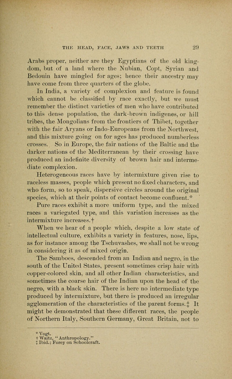 Arabs proper, neither are they Egyptians of the old king- dom, but of a land where the Nubian, Copt, Syrian and Bedouin have mingled for ages; hence their ancestry may have come from three quarters of the globe. In India, a variety of complexion and feature is found Avhich cannot be classified by race exactly, but we must remember the distinct varieties of men who have contributed to this dense population, the dark-brown indigenes, or hill tribes, the Mongolians from the frontiers of Thibet, together with the fair Aryans or Indo-Europeans from the Northwest, and this mixture going on for ages has produced numberless crosses. So in Europe, the fair nations of the Baltic and the darker nations of the Mediterranean by their crossing have produced an indefinite diversity of brown hair and interme- diate complexion. Heterogeneous races have by intermixture given rise to raceless masses, people which present no fixed characters, and who form, so to speak, dispersive circles around the original species, which at their points of contact become confluent.* Pure races exhibit a more uniform type, and the mixed races a variegated type, and this variation increases as the intermixture increases, f When we hear of a people which, despite a low state of intellectual culture, exhibits a variety in features, nose, lips, as for instance amono- the Tschuvashes, we shall not be wronsr in considering it as of mixed origin. The Samboes, descended from an Indian and negro, in the south of the United States, present sometimes crisp hair with copper-colored skin, and all other Indian characteristics, and sometimes the coarse hair of the Indian upon the head of the negro, with a black skin. There is here no intermediate type produced by intermixture, but there is produced an irregular agglomeration of the characteristics of the parent forms. ^ It might be demonstrated that these difl'erent races, the people of Northern Italy, Southern Germany, Great Britain, not to *Vogt. + Waitz, Anthropology. i Ibid.; Forey on Schoolcraft.