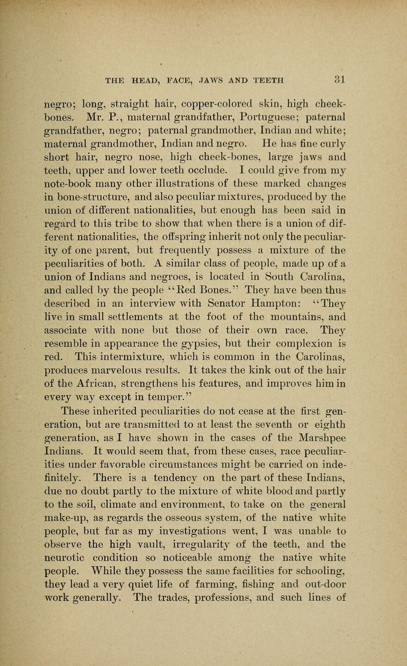 negro; long, straight hair, copper-colored skin, high cheek- bones. Mr. P., maternal grandfather, Portuguese; paternal grandfather, negro; paternal grandmother, Indian and white; maternal grandmother, Indian and negro. He has fine curly short hair, negro nose, high cheek-bones, large jaws and teeth, upper and lower teeth occlude. I could give from my note-book many other illustrations of these marked changes in bone-structure, and also peculiar mixtures, produced by the union of different nationalities, but enough has been said in regard to this tribe to show that when there is a union of dif- ferent nationalities, the offspring inherit not only the peculiar- ity of one parent, but frequently possess a mixture of the peculiarities of both. A similar class of people, made up of a union of Indians and negroes, is located in South Carolina, and called by the people Red Bones. They have been thus described in an interview with Senator Hampton: They live in small settlements at the foot of the mountains, and associate with none but those of their own race. They resemble in appearance the gypsies, but their complexion is red. This intermixture, which is common in the Carolinas, produces marvelous results. It takes the kink out of the hair of the African, strengthens his features, and improves him in every way except in temper. These inherited peculiarities do not cease at the first gen- eration, but are transmitted to at least the seventh or eighth generation, as I have shown in the cases of the Marshpee Indians. It would seem that, from these cases, race peculiar- ities under favorable circumstances might be carried on inde- finitely. There is a tendency on the part of these Indians, due no doubt partly to the mixture of white blood and partly to the soil, climate and environment, to take on the general make-up, as regards the osseous system, of the native white people, but far as my investigations went, I was unable to observe the high vault, irregularity of the teeth, and the neurotic condition so noticeable among the native white people. While they possess the same facilities for schooling, they lead a very quiet life of farming, fishing and out-door work generally. The trades, professions, and such lines of