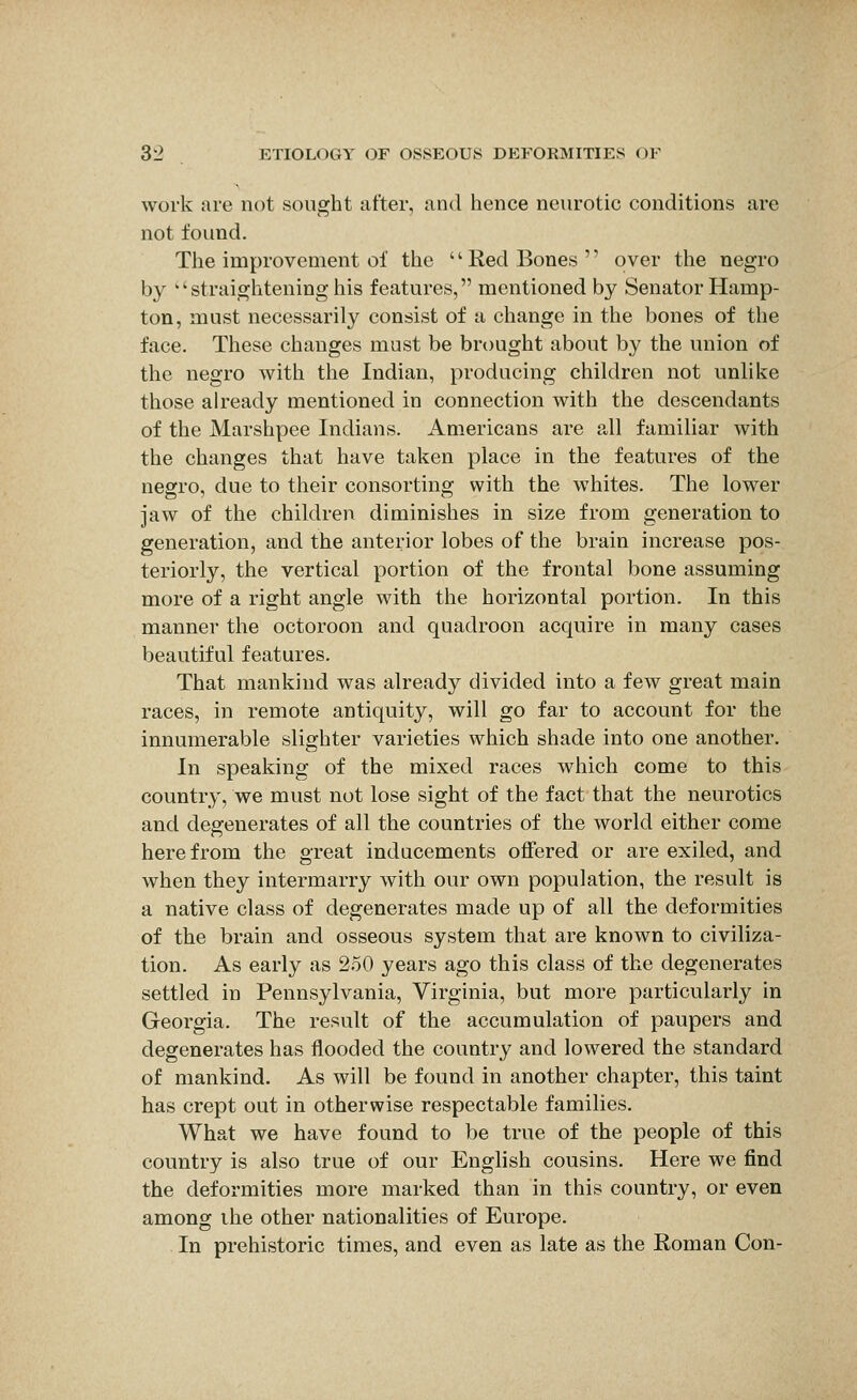 work are not sought after, and hence neurotic conditions are not found. The improvement of the  Red Bones  over the negro by 'straightening his features, mentioned by Senator Hamp- ton, must necessarily consist of a change in the bones of the face. These changes must be brought about by the union of the negro with the Indian, producing children not unlike those already mentioned in connection with the descendants of the Marshpee Indians. Americans are all familiar with the changes that have taken place in the features of the negro, due to their consorting with the whites. The lower jaw of the children diminishes in size from generation to generation, and the anterior lobes of the brain increase pos- teriorly, the vertical portion of the frontal bone assuming more of a right angle with the horizontal portion. In this manner the octoroon and quadroon acquire in many cases beautiful features. That mankind was already divided into a few great main races, in remote antiquity, will go far to account for the innumerable slighter varieties which shade into one another. In speaking of the mixed races which come to this country, we must not lose sight of the fact that the neurotics and degenerates of all the countries of the world either come herefrom the great inducements ofiered or are exiled, and when they intermarry with our own population, the result is a native class of degenerates made up of all the deformities of the brain and osseous system that are known to civiliza- tion. As early as 250 years ago this class of the degenerates settled in Pennsylvania, Virginia, but more particularly in Georgia. The result of the accumulation of paupers and degenerates has flooded the country and lowered the standard of mankind. As will be found in another chapter, this taint has crept out in otherwise respectable families. What we have found to be true of the people of this country is also true of our English cousins. Here we find the deformities more marked than in this country, or even among ihe other nationalities of Europe. In prehistoric times, and even as late as the Roman Con-