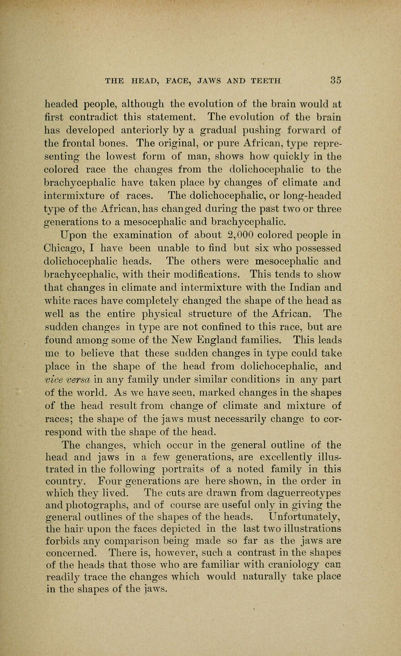 headed people, although the evolution of the brain would at first contradict this statement. The evolution of the brain has developed anteriorly by a gradual pushing forward of the frontal bones. The original, or pure African, type repre- senting the lowest form of man, shows how quickly in the colored race the changes from the dolichocephalic to the brachycephalic have taken place by changes of climate and intermixture of races. The dolichocephalic, or long-headed type of the African, has changed during the past two or three generations to a mesocephalic and brachycephalic. Upon the examination of about 2,000 colored people in Cliicago, I have been unable to find but six who possessed dolichocephalic heads. The others were mesocephalic and brachycephalic, with their modifications. This tends to show that changes in climate and intermixture with the Indian and white races have completely changed the shape of the head as well as the entire physical structure of the African. The sudden changes in type are not confined to this race, but are found among some of the New England families. This leads me to believe that these sudden changes in type could take place in the shape of the head from dolichocephalic, and vice versa in any family under similar conditions in any part of the world. As we have seen, marked changes in the shapes of the head result from change of climate and mixture of races; the shape of the jaws must necessarily change to cor- respond with the shape of the head. The changes, which occur in the general outline of the head and jaws in a few generations, are excellently illus- trated in the following portraits of a noted family in this country. Four generations are here shown, in the order in which they lived. The cuts are drawn from daguerreotypes and photographs, and of course are useful only in giving the general outlines of the shapes of the heads. Unfortunately, the hair upon the faces depicted in the last two illustrations forbids any comparison being made so far as the jaws are concerned. There is, however, such a contrast in the shapes of the heads that those who are familiar with craniology can readily trace the changes which would naturally take place in the shapes of the jaws.