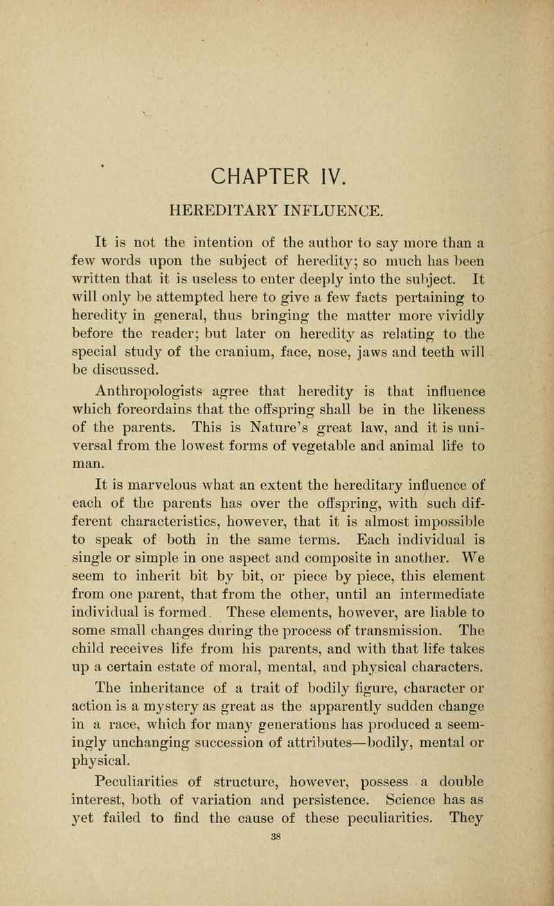 CHAPTER IV. HEREDITARY INFLUENCE. It is not the intention of the author to say more than a few words upon the subject of heredity; so much has been written that it is useless to enter deeply into the subject. It will only be attempted here to give a few facts pertaining to heredity in general, thus bringing the matter more vividly before the reader; but later on heredity as relating to the special study of the cranium, face, nose, jaws and teeth will be discussed. Anthropologists agree that heredity is that influence which foreordains that the offspring shall be in the likeness of the parents. This is Nature's great law, and it is uni- versal from the lowest forms of vegetable and animal life to man. It is marvelous what an extent the hereditary influence of each of the parents has over the offspring, with such dif- ferent characteristics, however, that it is almost impossible to speak of both in the same terms. Each individual is single or simple in one aspect and composite in another. We seem to inherit bit by bit, or piece by piece, this element from one parent, that from the other, until an intermediate individual is formed. These elements, however, are liable to some small changes during the process of transmission. The child receives life from his parents, and with that life takes up a certain estate of moral, mental, and physical characters. The inheritance of a trait of bodily figure, character or action is a mystery as great as the apparently sudden change in a race, which for many generations has produced a seem- ingly unchanging succession of attributes—bodily, mental or physical. Peculiarities of structure, however, possess a double interest, both of variation and persistence. Science has as yet failed to find the cause of these peculiarities. They