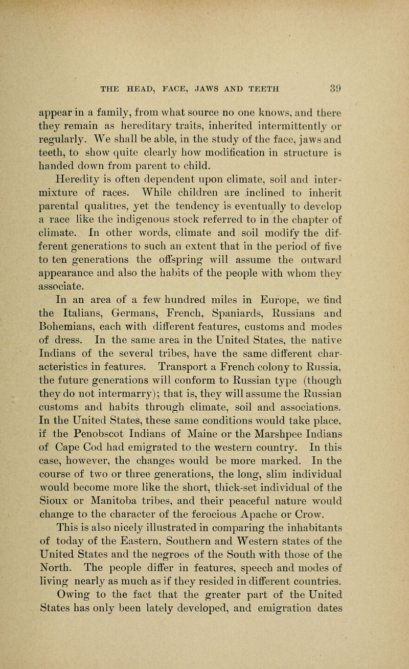 appear in a family, from what source no one knows, and there they remain as hereditary traits, inherited intermittently or regularly. We shall be able, in the study of the face, jaws and teeth, to show quite clearly how modification in structure is handed down from parent to child. Heredity is often dependent upon climate, soil and inter- mixture of races. While children are inclined to inherit parental qualities, yet the tendency is eventually to develop a race like the indigenous stock referred to in the chapter of climate. In other words, climate and soil modify the dif- ferent generations to such an extent that in the period of five to ten generations the offspring will assume the outward appearance and also the habits of the people with whom they associate. In an area of a few hundred miles in Europe, we find the Italians, Germans, French, Spaniards, Russians and Bohemians, each with different features, customs and modes of dress. In the same area in the United States, the native Indians of the several tribes, have the same different char- acteristics in features. Transport a French colony to Russia, the future generations will conform to Russian type (though they do not intermarry); that is, they will assume the Russian customs and habits through climate, soil and associations. In the United States, these same conditions would take place, if the Penobscot Indians of Maine or the Marshpee Indians of Cape Cod had emigrated to the western country. In this case, however, the changes would be more marked. In the course of two or three generations, the long, slim individual would become more like the short, thick-set individual of the Sioux or Manitoba tribes, and their peaceful nature would change to the character of the ferocious Apache or Crow. This is also nicely illustrated in comparing the inhabitants of today of the Eastern, Southern and Western states of the United States and the negroes of the South with those of the North. The people differ in features, speech and modes of living nearly as much as if they resided in different countries. Owing to the fact that the greater part of the United States has only been lately developed, and emigration dates