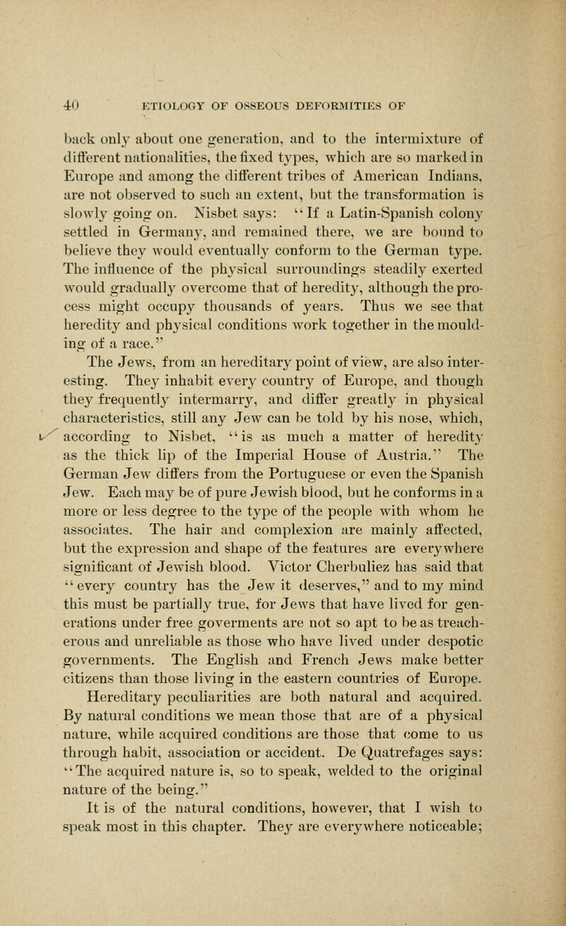 back only about one generation, and to the intermixture of different nationalities, the fixed types, which are so marked in Europe and among the different tribes of American Indians, are not observed to such an extent, but the transformation is slowly going on. Nisbet says: If a Latin-Spanish colony settled in Germany, and remained there, we are bound to believe they would eventually conform to the German type. The influence of the physical surroundings steadily exerted would gradually overcome that of heredity, although the pro- cess might occupy thousands of years. Thus we see that heredity and physical conditions Avork together in the mould- ing of a race. The Jews, from an hereditary point of view, are also inter- esting. They inhabit every country of Europe, and though they frequently intermarry, and differ greatly in physical characteristics, still any Jew can be told by his nose, which, according to Nisbet, is as much a matter of heredity as the thick lip of the Imperial House of Austria. The German Jew differs from the Portuguese or even the Spanish Jew. Each may be of pure Jewish blood, but he conforms in a more or less degree to the type of the people with whom he associates. The hair and complexion are mainly affected, but the expression and shape of the features are everywhere significant of Jewish blood. Victor Cherbuliez has said that every country has the Jew it deserves, and to my mind this must be partially true, for Jews that have lived for gen- erations under free goverments are not so apt to be as treach- erous and unreliable as those who have lived under despotic governments. The English and French Jews make better citizens than those living in the eastern countries of Europe. Hereditary peculiarities are both natural and acquired. By natural conditions we mean those that are of a physical nature, while acquired conditions are those that come to us through habit, association or accident. De Quatrefages says: The acquired nature is, so to speak, welded to the original nature of the being. It is of the natural conditions, however, that I wish to speak most in this chapter. They are everywhere noticeable;