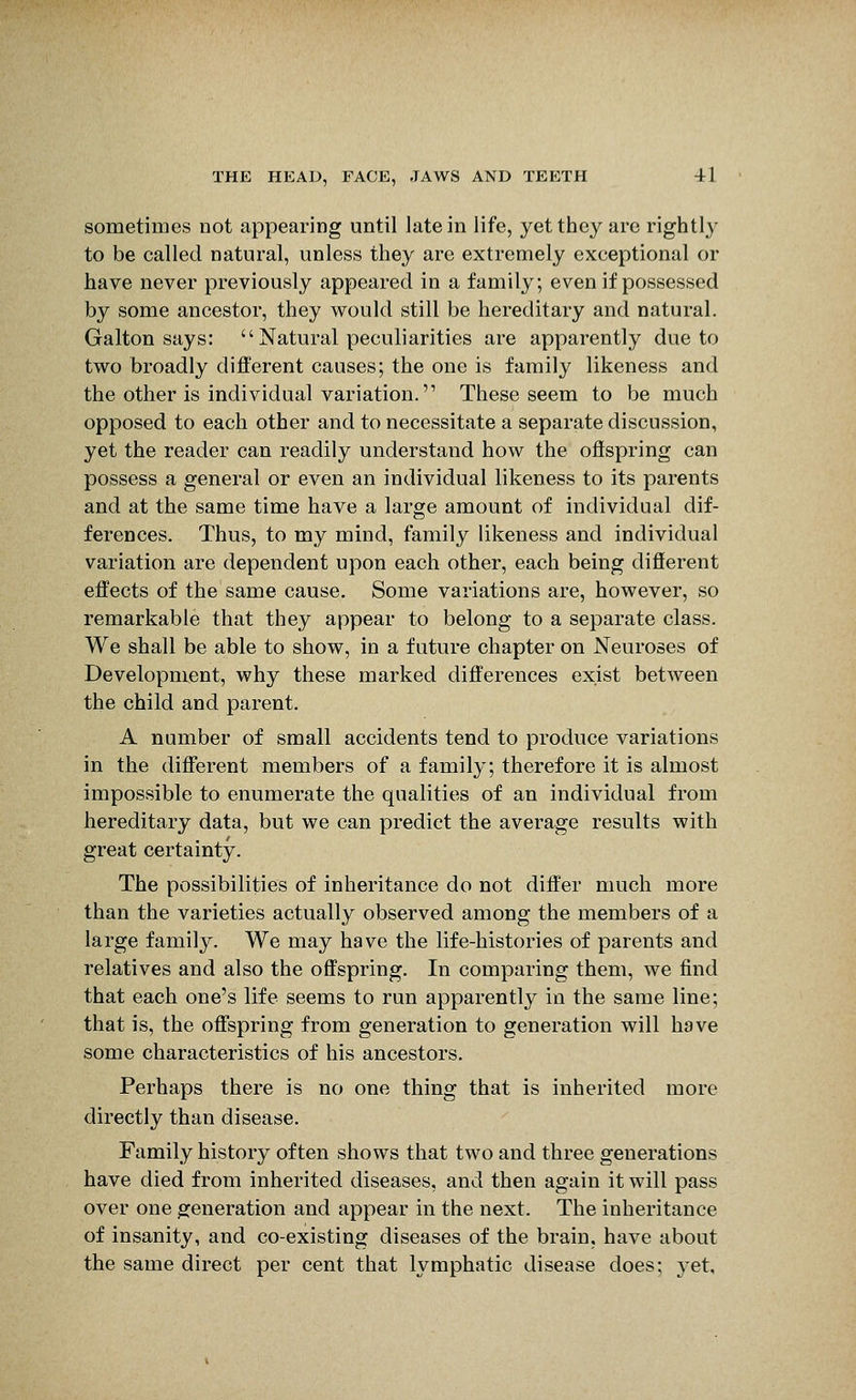 sometimes not appearing until late in life, yet they are rightly to be called natural, unless they are extremely exceptional or have never previously appeared in a family; even if possessed by some ancestor, they would still be hereditary and natural. Galton says: Natural peculiarities are apparently due to two broadly different causes; the one is family likeness and the other is individual variation. These seem to be much opposed to each other and to necessitate a separate discussion, yet the reader can readily understand how the offspring can possess a general or even an individual likeness to its parents and at the same time have a large amount of individual dif- ferences. Thus, to my mind, family likeness and individual variation are dependent upon each other, each being different effects of the same cause. Some variations are, however, so remarkable that they appear to belong to a separate class. We shall be able to show, in a future chapter on Neuroses of Development, why these marked differences exist between the child and parent. A number of small accidents tend to produce variations in the different members of a family; therefore it is almost impossible to enumerate the qualities of an individual from hereditary data, but we can predict the average results with great certainty. The possibilities of inheritance do not differ much more than the varieties actually observed among the members of a large family. We may have the life-histories of parents and relatives and also the offspring. In comparing them, we find that each one's life seems to run apparently in the same line; that is, the offspring from generation to generation will have some characteristics of his ancestors. Perhaps there is no one thing that is inherited more directly than disease. Family history often shows that two and three generations have died from inherited diseases, and then again it will pass over one generation and appear in the next. The inheritance of insanity, and co-existing diseases of the brain, have about the same direct per cent that lymphatic disease does; yet.