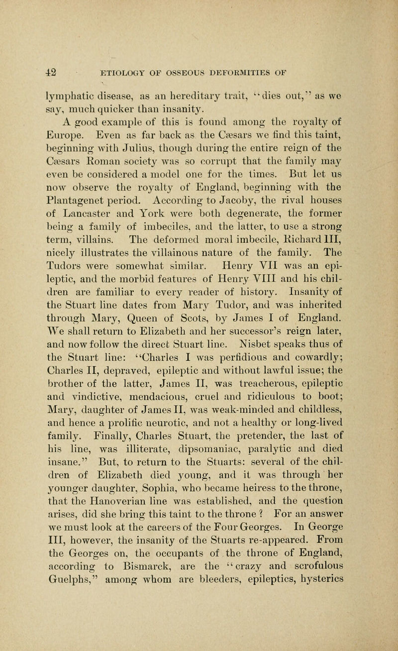 lymphatic disease, as an hereditary trait, dies out,' as wo say, much quicker than insanity. A good example of this is found among the royalty of Europe. Even as far back as the Cfesars we find this taint, beginning with Julius, though during the entire reign of the Caesars Roman society was so corrupt that the family may even be considered a model one for the times. But let us now observe the royalty of England, beginning with the Plantagenet period. According to Jacoby, the rival houses of Lancaster and York were both degenerate, the former being a family of imbeciles, and the latter, to use a strong term, villains. The deformed moral imbecile, Kichardlll, nicely illustrates the villainous nature of the family. The Tudors Avere somewhat similar. Henry VII was an epi- leptic, and the morbid features of Henry VIII and his chil- dren are familiar to every reader of history. Insanity of the Stuart line dates from Marj^ Tudor, and was inherited through Mary, Queen of Scots, by James I of England. We shall return to Elizabeth and her successor's reign later, and now follow the direct Stuart line. Nisbet speaks thus of the Stuart line: Charles I was perfidious and cowardly; Charles II, depraved, epileptic and without lawful issue; the brother of the latter, James II, was treacherous, epileptic and vindictive, mendacious, cruel and ridiculous to boot; Mary, daughter of James II, was weak-minded and childless, and hence a prolific neurotic, and not a healthy or long-lived family. Finally, Charles Stuart, the pretender, the last of his line, was illiterate, dipsomaniac, paralytic and died insane. But, to return to the Stuarts: several of the chil- dren of Elizabeth died young, and it was through her younger daughter, Sophia, who became heiress to the throne, that the Hanoverian line was established, and the question arises, did she bring this taint to the throne ? For an answer we must look at the careers of the Four Georges. In George III, however, the insanity of the Stuarts re-appeared. From the Georges on, the occupants of the throne of England, according to Bismarck, are the crazy and scrofulous Guelphs, among whom are bleeders, epileptics, hysterics