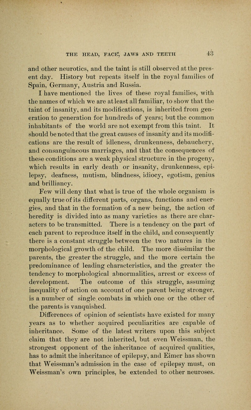 and other neurotics, and the taint is still observed at the pres- ent day. History but repeats itself in the royal families of Spain, Germany, Austria and Russia. I have mentioned the lives of these royal families, with the names of which we are at least all familiar, to show that the taint of insanity, and its modifications, is inherited from gen- eration to generation for hundreds of years; but the common inhabitants of the world are not exempt from this taint. It should be noted that the great causes of insanity and its modifi- cations are the result of idleness, drunkenness, debauchery, and consanguineous marriages, and that the consequences of these conditions are a weak physical structure in the progeny, which results in early death or insanity, drunkenness, epi- lepsy, deafness, mutism, blindness, idiocy, egotism, genius and brilliancy. Few will deny that what is true of the whole organism is equally true of its different parts, organs, functions and ener- gies, and that in the formation of a new being, the action of heredity is divided into as many varieties as there are char- acters to be transmitted. There is a tendency on the part of each parent to reproduce itself in the child, and consequently there is a constant struggle between the two natures in the morphological growth of the child. The more dissimilar the parents, the greater the struggle, and the more certain the predominance of leading characteristics, and the greater the tendency to morphological abnormalities, arrest or excess of development. The outcome of this struggle, assuming inequality of action on account of one parent being stronger, is a number of single combats in which one or the other of the parents is vanquished. Diflferences of opinion of scientists have existed for many years as to whether acquired peculiarities are capable of inheritance. Some of the latest writers upon this subject claim that they are not inherited, but even Weissman, the strongest opponent of the inheritance of acquired qualities, has to admit the inheritance of epilepsy, and Eimer has shown that Weissman's admission in the case of epilepsy must, on Weissman's own principles, be extended to other neuroses.