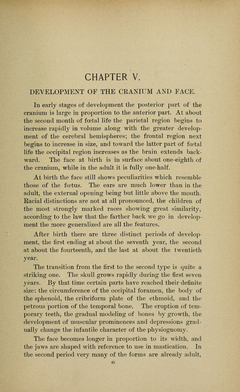 CHAPTER V. DEVELOPMENT OF THE CRANIUM AND FACE. In early stages of development the posterior part of the cranium is large in proportion to the anterior part. At about the second month of foetal life the parietal region begins to increase rapidly in volume along with the greater develop- ment of the cerebral hemispheres; the frontal region next begins to increase in size, and toward the latter part of foetal life the occipital region increases as the brain extends back- ward. The face at birth is in surface about one-eighth of the cranium, while in the adult it is fully one-half. At birth the face still shows peculiarities which resemble those of the foetus. The ears are much lower than in the adult, the external opening being but little above the mouth. Racial distinctions are not at all pronounced, the children of the most strongly marked races showing great similarity, according to the law that the farther back we go in develop- ment the more generalized are all the features. After birth there are three distinct periods of develop- ment, the first ending at about the seventh year, the second at about the fourteenth, and the last at about the twentieth year. The transition from the first to the second type is quite a striking one. The skull grows rapidly during the first seven 3^ears. By that time certain parts have reached their definite size: the circumference of the occipital foramen, the body of the sphenoid, the cribriform plate of the ethmoid, and the petrous portion of the temporal bone. The eruption of tem- porary teeth, the gradual modeling of bones by growth, the development of muscular prominences and depressions grad- ually change the infantile character of the physiognomy. The face becomes longer in proportion to its width, and the jaws are shaped with reference to use in mastication. In the second period very many of the forms are already adult,