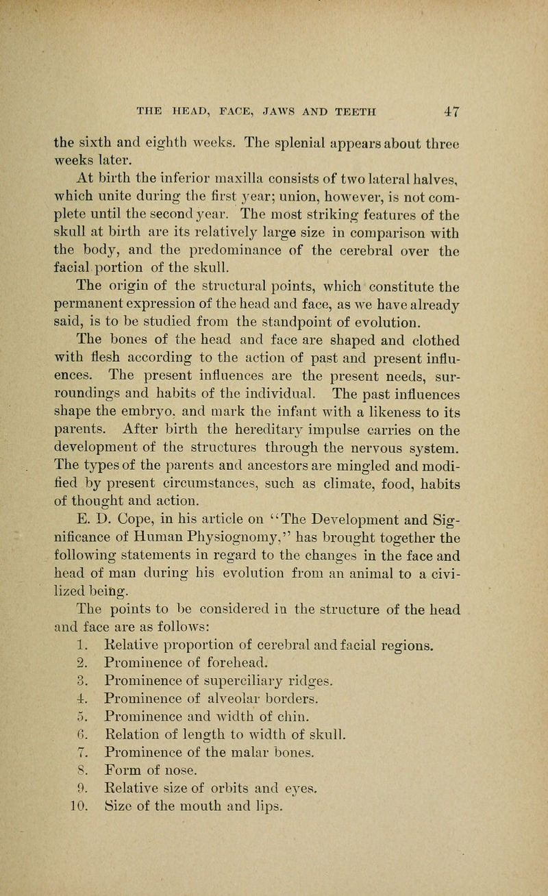 the sixth and eighth weeks. The splenial appears about three weeks later. At birth the inferior maxilla consists of two lateral halves, which unite during the first year; union, however, is not com- plete until the second year. The most striking features of the skull at birth are its relatively large size in comparison with the body, and the predominance of the cerebral over the facial portion of the skull. The origin of the structural points, which constitute the permanent expression of the head and face, as we have already said, is to be studied from the standpoint of evolution. The bones of the head and face are shaped and clothed with flesh according to the action of past and present influ- ences. The present influences are the present needs, sur- roundings and habits of the individual. The past influences shape the embryo, and mark the infant with a likeness to its parents. After birth the hereditary impulse carries on the development of the structures through the nervous system. The types of the parents and ancestors are mingled and modi- fied by present circumstances, such as climate, food, habits of thought and action. E. D. Cope, in his article on The Development and Sig- nificance of Human Physiognomy, has brought together the following statements in regard to the changes in the face and head of man during his evolution from an animal to a civi- lized being. The points to be considered in the structure of the head and face are as follows: 1. Kelative proportion of cerebral and facial regions. 2. Prominence of forehead, 3. Prominence of superciliary ridges. 4. Prominence of alveolar borders. 5. Prominence and width of chin. 6. Relation of length to width of skull. 7. Prominence of the malar bones. S. Form of nose. 9. Relative size of orbits and eyes. 10. Size of the mouth and lips.