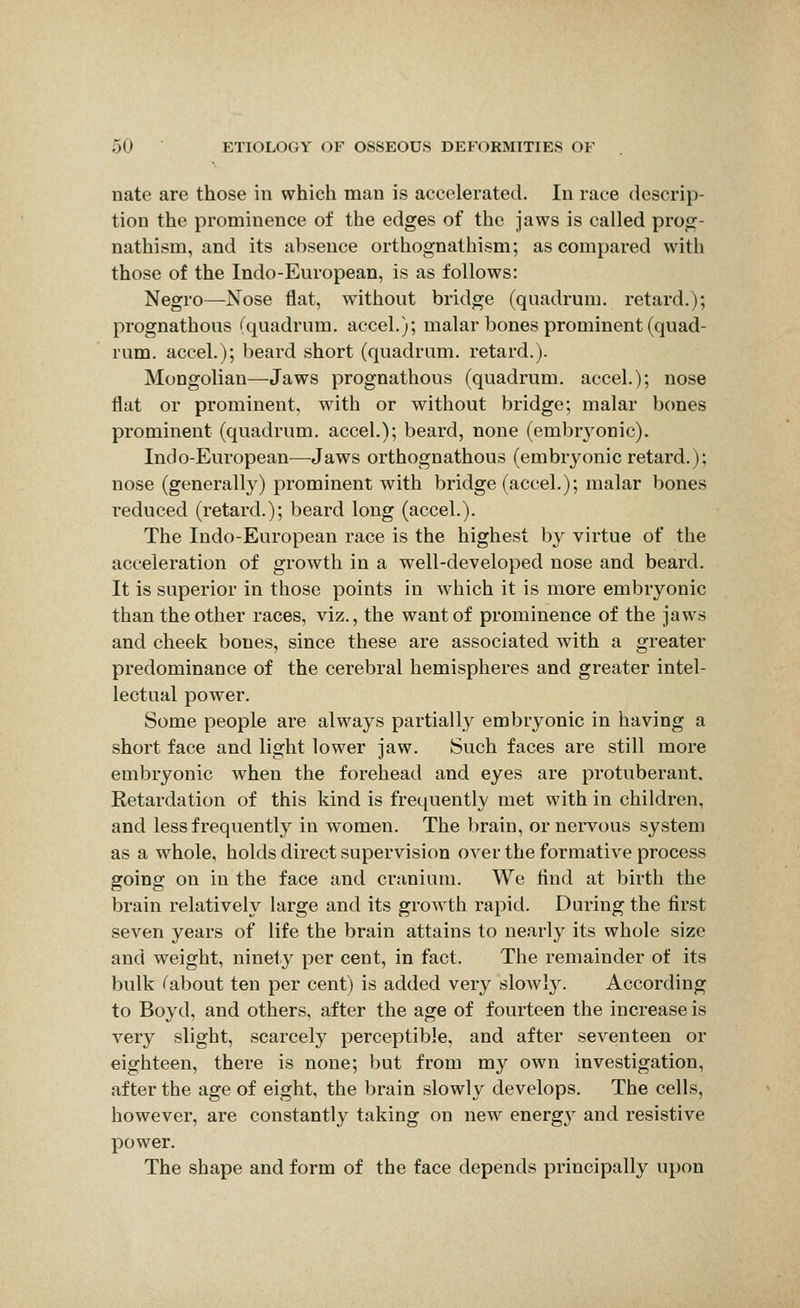 nate are those in which man is accelerated. In race descrip- tion the prominence of the edges of the jaws is called prog- nathism, and its absence orthognathism; as compared with those of the Indo-European, is as follows: Negro—Nose flat, without bridge (quadrum. retard.); prognathous (quadrum. accel.); malar bones prominent (quad- rum, accel.); beard short (quadrum. retard.). Mongolian—Jaws prognathous (quadrum. accel.); nose flat or prominent, with or without bridge; malar bones prominent (quadrum. accel.); beard, none (embryonic). Indo-European^—-Jaws orthognathous (embryonic retard.); nose (generally) prominent with bridge (accel.); malar bones reduced (retard.); beard long (accel.). The Indo-European race is the highest b}' virtue of the acceleration of growth in a well-developed nose and beard. It is superior in those points in which it is more embryonic than the other races, viz., the want of prominence of the jaws and cheek bones, since these are associated with a greater predominance of the cerebral hemispheres and greater intel- lectual power. Some people are always partially embryonic in having a short face and light lower jaw. Such faces are still more embryonic when the forehead and eyes are protuberant. Retardation of this kind is frequently met with in children, and less frequently in women. The brain, or nervous system as a whole, holds direct supervision over the formative process going on in the face and cranium. We find at birth the brain relatively large and its growth rapid. During the first seven years of life the brain attains to nearly its whole size and weight, ninety per cent, in fact. The remainder of its bulk Tabout ten per cent) is added very slowly. According to Boyd, and others, after the age of fourteen the increase is very slight, scarcely perceptible, and after seventeen or eighteen, there is none; but from my own investigation, after the age of eight, the brain slowly develops. The cells, however, are constantly taking on new energ}' and resistive power. The shape and form of the face depends principally upon