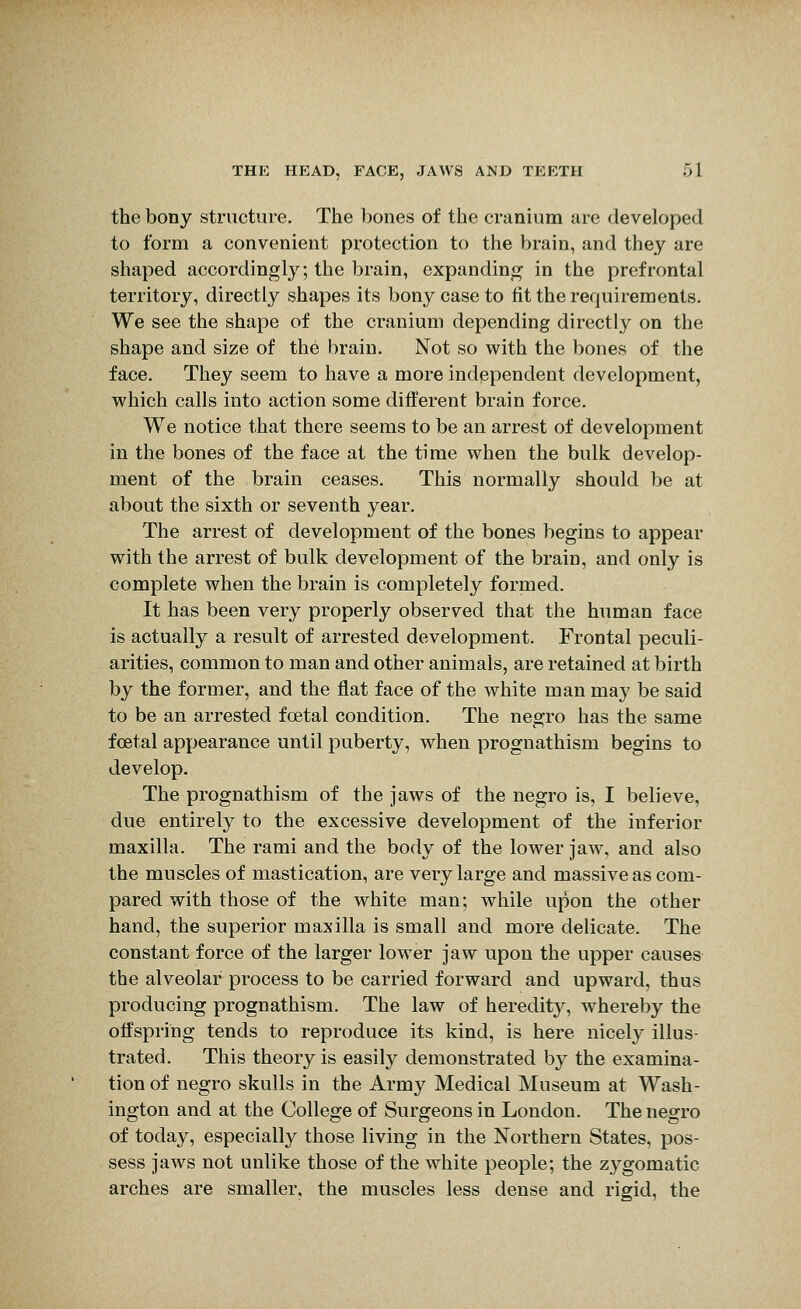the bony structure. The bones of the cranium are developed to form a convenient protection to the brain, and they are shaped accordingly; the brain, expanding in the prefrontal territory, directly shapes its bony case to fit the requirements. We see the shape of the cranium depending directly on the shape and size of the brain. Not so with the bones of the face. They seem to have a more independent development, which calls into action some different brain force. We notice that there seems to be an arrest of development in the bones of the face at the time when the bulk develop- ment of the brain ceases. This normally should be at about the sixth or seventh year. The arrest of development of the bones begins to appear with the arrest of bulk development of the brain, and only is complete when the brain is completely formed. It has been very properly observed that the human face is actually a result of arrested development. Frontal peculi- arities, common to man and other animals, are retained at birth by the former, and the flat face of the white man may be said to be an arrested foetal condition. The negro has the same foetal appearance until puberty, when prognathism begins to develop. The prognathism of the jaws of the negro is, I believe, due entirely to the excessive development of the inferior maxilla. The rami and the body of the lower jaw, and also the muscles of mastication, are very large and massive as com- pared with those of the white man; while upon the other hand, the superior maxilla is small and more delicate. The constant force of the larger lower jaw upon the upper causes the alveolar process to be carried forward and upward, thus producing prognathism. The law of heredit}^, whereby the offspring tends to reproduce its kind, is here nicely illus- trated. This theory is easily demonstrated by the examina- tion of negro skulls in the Army Medical Museum at Wash- ington and at the College of Surgeons in London. The negro of today, especially those living in the Northern States, pos- sess jaws not unlike those of the white people; the zygomatic arches are smaller, the muscles less dense and rigid, the