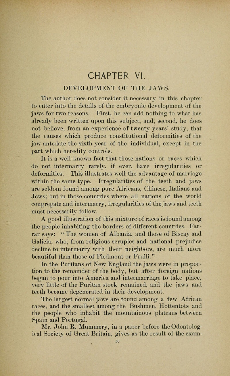 CHAPTER VI. DEVELOPMENT OF THE JAWS. The author does not consider it necessary in this chapter to enter into the details of the embryonic development of the jaws for two reasons. First, he can add nothino^ to what has already been written upon this subject, and, second, he does not believe, from an experience of twenty years' study, that the causes which produce constitutional deformities of the jaw antedate the sixth year of the individual, except in the part which heredity controls. It is a well-known fact that those nations or races which do not intermarry rarely, if ever, have irregularities or deformities. This illustrates w^ell the advantage of marriage within the same type. Irregularities of the teeth and jaws are seldom found among pure Africans, Chinese, Italians and Jews; but in those countries where all nations of the world congregate and intermarry, irregularities of the jaws and teeth must necessarily follow. A good illustration of this mixture of races is found among the people inhabiting the borders of different countries. Far- rar says: The women of Albania, and tho&e of Biscay and Galicia, who, from religious scruples and national prejudice decline to intermarry with their neighbors, are much more beautiful than those of Piedmont or Fruili. In the Puritans of New England the jaws were in propor- tion to the remainder of the body, but after foreign nations began to pour into America and intermarriage to take place, very little of the Puritan stock remained, and the jaws and teeth became degenerated in their development. The largest normal jaws are found among a few African races, and the smallest among the Bushmen, Hottentots and the people who inhabit the mountainous plateaus between Spain and Portugal. Mr. John R. Mummery, in a paper before the Odontolog- ical Society of Great Britain, gives as the result of the exam-