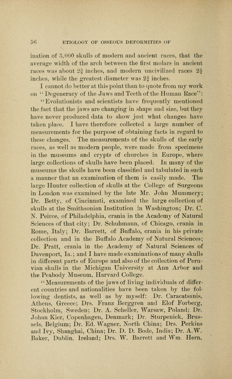 ination of 3,000 skulls of modern and ancient races, that the average width of the arch between the first molars in ancient races was about 2f inches, and modern uncivilized races 2^ inches, while the greatest diameter was 2| inches. I cannot do better at this point than to quote from my work on '' Degeneracy of the Jaws and Teeth of the Human Race': Evolutionists and scientists have frequently mentioned the fact that the jaws are changing in shape and size, but they have never produced data to show just what changes have taken place. I have therefore collected a large number of measurements for the purpose of obtaining facts in regard to these changes. The measurements of the skulls of the early races, as Avell as modern people, were made from specimens in the museums and crypts of churches in Europe, where large collections of skulls have been placed. In many of the museums the skulls have been classified and tabulated in such a manner that an examination of them is easily made. The large Hunter collection of skulls at the College of Surgeons in London was examined by the late Mr. John Mummery; Dr. Betty, of Cincinnati, examined the large collection of skulls at the Smithsonian Institution in Washington; Dr. C. N. Peirce, of Philadelphia, crania in the Academy of Natural Sciences of that city; Dr. Schuhmann, of Chicago, crania in Rome, Italy; Dr. Barrett, of Buffalo, crania in his private collection and in the Buffalo Academy of Natural Sciences; Dr. Pratt, crania in the Academy of Natural Sciences of Davenport, la.; and I have made examinations of many skulls in different parts of Europe and also of the collection of Peru- vian skulls in the Michigan University at Ann Arbor and the Peabody Museum, Harvard College. Measurements of the jaws of living individuals of differ- ent countries and nationalities have been taken by the fol- lowing dentists, as well as by myself: Dr. Caracatsanis, Athens, Greece; Drs. Franz Berggren and Elof Forberg, Stockholm, Sweden; Dr. A. Scheller, Warsaw, Poland; Dr. Johan Kier, Copenhagen, Denmark; Dr. Sturpenick, Brus- sels, Belgium; Dr. Ed. Wagner, North China; Drs. Perkins and Ivy, Shanghai, China; Dr. D. D. Bode, India; Dr. A.W. Baker, Dublin, Ireland; Drs. W. Barrett and Wm. Hern,