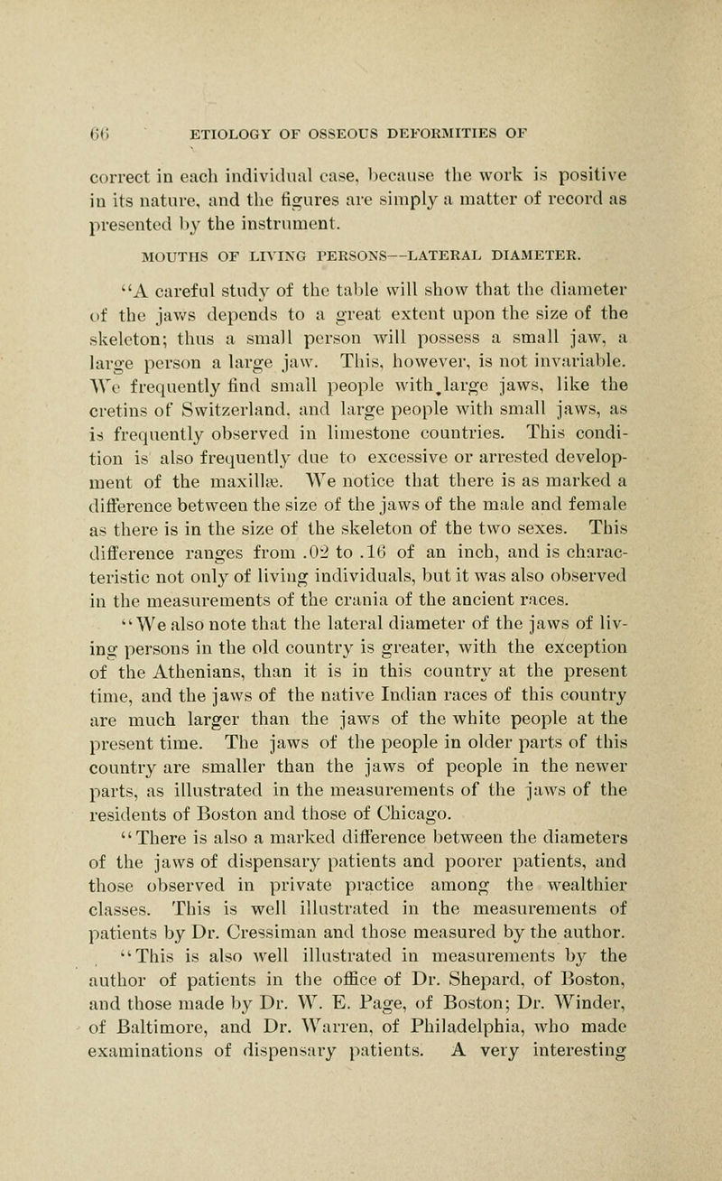 correct in each individual case, l)ecause the work is positive in its nature, and the figures are simply a matter of record as presented by the instrument. MOUTHS OF LIVING PERSONS—LATERAL DIAMETER, A careful study of the table will show that the diameter of the jav^s depends to a great extent upon the size of the skeleton; thus a small person will possess a small jaAV, a large person a large jaw. This, however, is not invariable. AVe frequently find small people with^large jaws, like the cretins of Switzerland, and large people with small jaws, as is frequently observed in limestone countries. This condi- tion is also frequently due to excessive or arrested develop- ment of the maxilli*. We notice that there is as marked a difference between the size of the jaws of the male and female as there is in the size of the skeleton of the two sexes. This difference ranges from .0-2 to .16 of an inch, and is charac- teristic not only of living individuals, but it was also observed in the measurements of the crania of the ancient races. We also note that the lateral diameter of the jaws of liv- ing persons in the old country is greater, with the exception of the Athenians, than it is in this country at the present time, and the jaws of the native Indian races of this country are much larger than the jaws of the white people at the present time. The jaws of the people in older parts of this country are smaller than the jaws of people in the newer parts, as illustrated in the measurements of the jaws of the residents of Boston and those of Chicago. There is also a marked difference between the diameters of the jaws of dispensary patients and poorer patients, and those observed in private practice among the wealthier classes. This is well illustrated in the measurements of patients by Dr. Cressiman and those measured by the author. This is also well illustrated in measurements by the author of patients in the oflSce of Dr. Shepard, of Boston, and those made by Dr. W. E. Page, of Boston; Dr. Winder, of Baltimore, and Dr. Warren, of Philadelphia, who made examinations of dispensary patients. A very interesting
