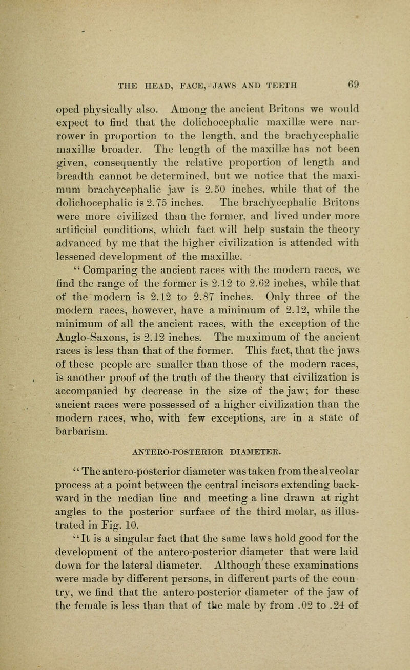 oped physically also. Among tho ancient Britons we would expect to find that the dolichocephalic raaxillie were nar- rower in proportion to the length, and the brachycephalic maxillse broader. The length of the maxilise has not been given, consequentl}- ihe relative proportion of length and breadth cannot be determined, but we notice that the maxi- mum brachycephalic jaw is 2.50 inches, while that of the dolichocephalic is 2.75 inches. The brachycephalic Britons were more civilized than the former, and lived under more artificial conditions, which fact will help sustain the theory advanced by me that the higher civilization is attended with lessened development of the maxillae.  Comparing the ancient races with the modern races, we find the range of the former is 2.12 to 2.02 inches, while that of the modern is 2.12 to 2.87 inches. Only three of the modern races, however, have a minimum of 2.12, while the minimum of all the ancient races, with the exception of the Anglo-Saxons, is 2.12 inches. The maximum of the ancient races is less than that of the former. This fact, that the jaws of these people are smaller than those of the modern races, is another proof of the truth of the theor}' that civilization is accompanied by decrease in the size of the jaw; for these ancient races were possessed of a higher civilization than the modern races, who, with few exceptions, are in a state of barbarism. ANTERO-POSTERIOE DIAjVIETEE. '' The antero-posterior diameter was taken from the alveolar process at a point between the central incisors extending back- ward in the median line and meeting a line drawn at right angles to the posterior surface of the third molar, as illus- trated in Fig. 10. ''It is a singular fact that the same laws hold good for the development of the antero-posterior diameter that were laid down for the lateral diameter. Although these examinations were made by different persons, in different parts of the coun- try, we find that the antero-posterior diameter of the jaw of the female is less than that of the male by from .02 to .24 of