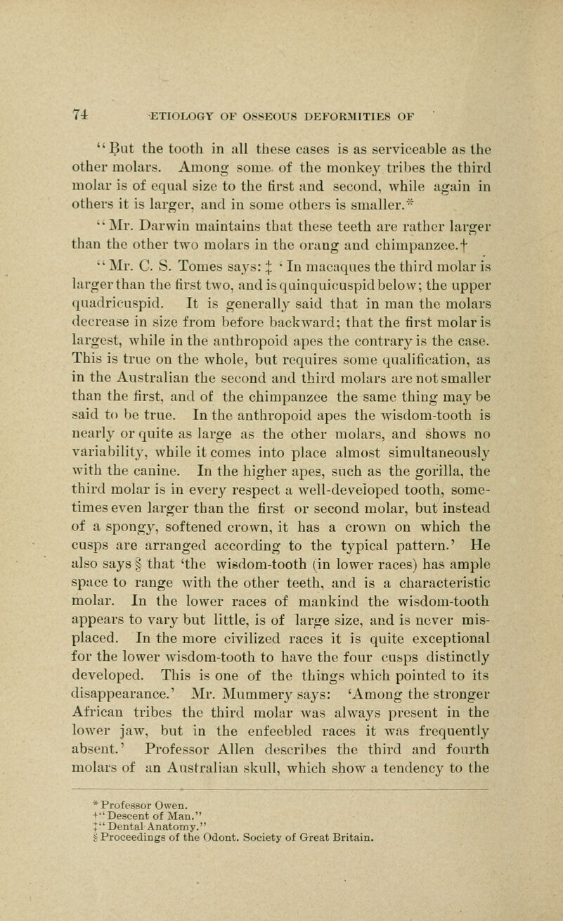 ^ut the tooth in all these cases is as serviceable as the other molars. Among some of the monkey tribes the third molar is of equal size to the first and second, while again in others it is larger, and in some others is smaller.'^ Mr. Darwin maintains that these teeth are rather larger than the other two molars in the orang and chimpanzee, f Mr. C. S. Tomes says::{: * In macaques the third molar is larger than the first two, and is qainquicuspid below; the upper quadrieuspid. It is generally said that in man the molars decrease in size from before backward; that the first molar is largest, while in the anthropoid apes the contrary is the case. This is true on the whole, but requires some qualification, as in the Australian the second and third molars are not smaller than the first, and of the chimpanzee the same thing may be said to be true. In the anthropoid apes the wisdom-tooth is nearly or quite as large as the other molars, and shows no variability, while it comes into place almost simultaneously with the canine. In the higher apes, such as the gorilla, the third molar is in every respect a well-developed tooth, some- times even larger than the first or second molar, but instead of a spongy, softened crown, it has a crown on which the cusps are arranged according to the typical pattern.' He also says § that 'the wisdom-tooth (in lower races) has ample space to range with the other teeth, and is a characteristic molar. In the lower races of mankind the wisdom-tooth appears to vary but little, is of large size, and is never mis- placed. In the more civilized races it is quite exceptional for the lower wisdom-tooth to have the four cusps distinctly developed. This is one of the things which pointed to its disappearance.' Mr. Mummery says: 'Among the stronger African tribes the third molar was always present in the lower jaw, but in the enfeebled races it was frequently absent.' Professor Allen describes the third and fourth molars of an Australian skull, which show a tendency to the * Professor Owen. + ''Descent of Man. X Dental Anatomy. g Proceedings of the Odont. Society of Great Britain.