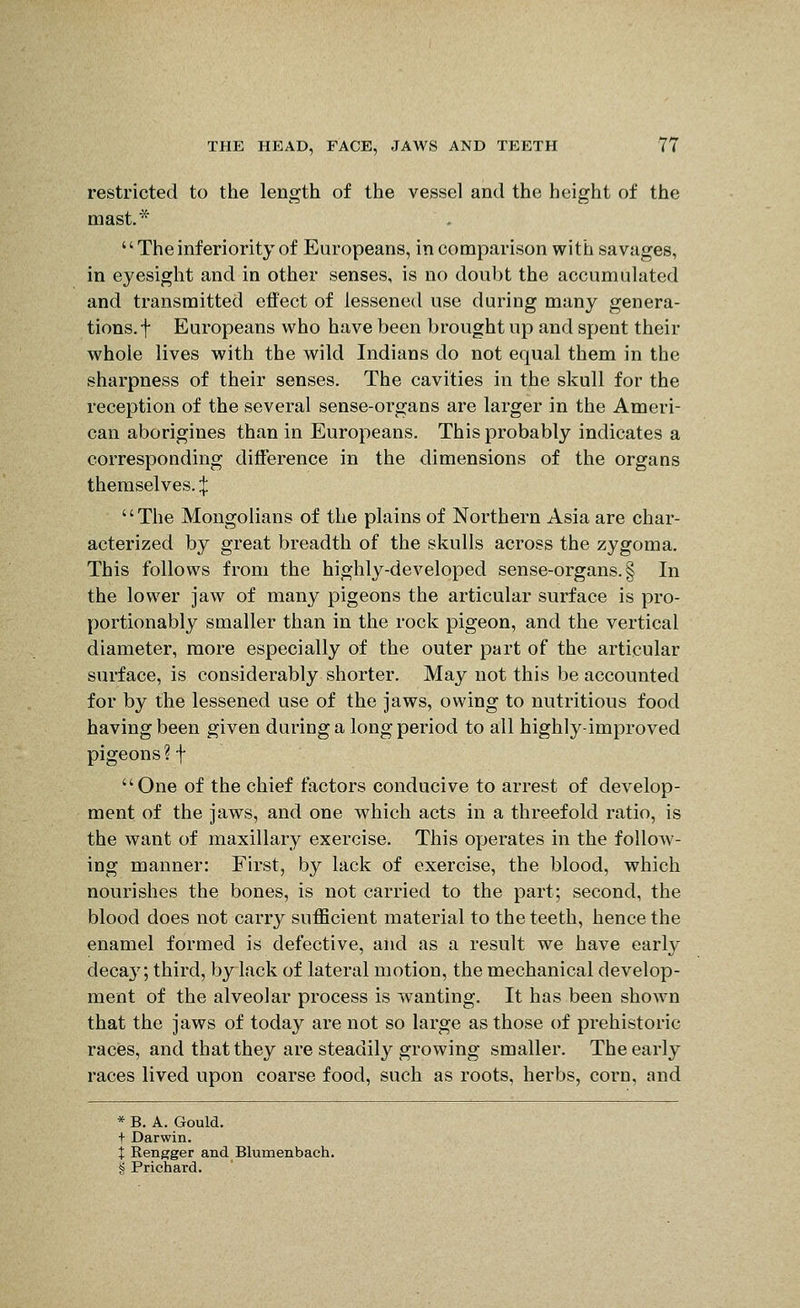 restricted to the length of the vessel and the height of the mast*  The inferiority of Europeans, in comparison with savages, in eyesight and in other senses, is no doubt the accumulated and transmitted effect of lessened use during many genera- tions, f Europeans who have been brought up and spent their whole lives with the wild Indians do not equal them in the sharpness of their senses. The cavities in the skull for the reception of the several sense-organs are larger in the Ameri- can aborigines than in Europeans. This probably indicates a corresponding difference in the dimensions of the organs themselves. :j: The Mongolians of the plains of Northern Asia are char- acterized by great breadth of the skulls across the zygoma. This follows from the highly-developed sense-organs. § In the lower jaw of many pigeons the articular surface is pro- portionably smaller than in the rock pigeon, and the vertical diameter, more especially of the outer part of the articular surface, is considerably shorter. May not this be accounted for by the lessened use of the jaws, owing to nutritious food having been given during a long period to all highly-improved pigeons?t One of the chief factors conducive to arrest of develop- ment of the jaws, and one which acts in a threefold ratio, is the want of maxillary exercise. This operates in the follow- ing manner: First, by lack of exercise, the blood, which nourishes the bones, is not carried to the part; second, the blood does not carry sufficient material to the teeth, hence the enamel formed is defective, and as a result we have early deca}'; third, by lack of lateral motion, the mechanical develop- ment of the alveolar process is wanting. It has been shown that the jaws of today are not so large as those of prehistoric races, and that they are steadily growing smaller. The early races lived upon coarse food, such as roots, herbs, corn, and * B. A. Gould. t Darwin. i Rengger and Blumenbach. S Prichard.